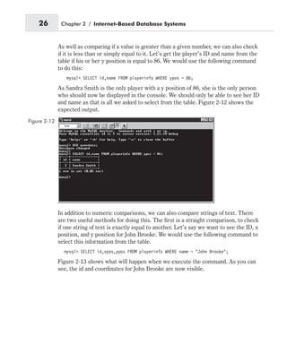As well as comparing if a value is greater than a given number, we can also check
if it is less than or simply equal to it. Let’s get the player’s ID and name from the
table if his or her y position is equal to 86. We would use the following command
to do this:
mysql> SELECT id,name FROM playerinfo WHERE ypos = 86;
As Sandra Smith is the only player with a y position of 86, she is the only person
who should now be displayed in the console. We should only be able to see her ID
and name as that is all we asked to select from the table. Figure 2-12 shows the
expected output.
In addition to numeric comparisons, we can also compare strings of text. There
are two useful methods for doing this. The first is a straight comparison, to check
if one string of text is exactly equal to another. Let’s say we want to see the ID, x
position, and y position for John Brooke. We would use the following command to
select this information from the table.
mysql> SELECT id,xpos,ypos FROM playerinfo WHERE name = “John Brooke”;
Figure 2-13 shows what will happen when we execute the command. As you can
see, the id and coordinates for John Brooke are now visible.
26 Chapter 2 / Internet-Based Database Systems
Figure 2-12
 