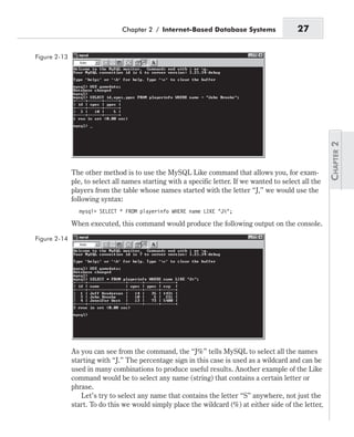 The other method is to use the MySQL Like command that allows you, for exam-
ple, to select all names starting with a specific letter. If we wanted to select all the
players from the table whose names started with the letter “J,” we would use the
following syntax:
mysql> SELECT * FROM playerinfo WHERE name LIKE “J%”;
When executed, this command would produce the following output on the console.
As you can see from the command, the “J%” tells MySQL to select all the names
starting with “J.” The percentage sign in this case is used as a wildcard and can be
used in many combinations to produce useful results. Another example of the Like
command would be to select any name (string) that contains a certain letter or
phrase.
Let’s try to select any name that contains the letter “S” anywhere, not just the
start. To do this we would simply place the wildcard (%) at either side of the letter,
Chapter 2 / Internet-Based Database Systems 27
Figure 2-13
Figure 2-14
 
