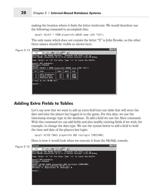 making the location where it finds the letter irrelevant. We would therefore use
the following command to accomplish this:
mysql> SELECT * FROM playerinfo WHERE name LIKE “%S%”;
The only name which does not contain the letter “S” is John Brooke, so the other
three names should be visible as shown here.
Adding Extra Fields to Tables
Let’s say now that we want to add an extra field into our table that will store the
date and time the player last logged in to the game. For this data, we use the
timestamp storage type in the database. To add a field we use the Alter command.
With this command we can add fields and also modify existing fields if we wish, for
example, to change the data type. We use the syntax below to add a field to hold
the time and date of the players last login:
mysql> ALTER TABLE playerinfo ADD lastlogin TIMESTAMP;
Here is how it would look when we execute it from the MySQL console.
28 Chapter 2 / Internet-Based Database Systems
Figure 2-15
Figure 2-16
 
