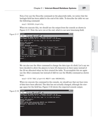 Now, if we use the Describe command on the playerinfo table, we notice that the
lastlogin field has been added to the end of the table. To describe the table we use
the following command:
mysql> DESCRIBE playerinfo;
When we execute this, we should see the output from the console as shown in
Figure 2-17. Note the new row at the end, which is our new timestamp field.
We can also use the Alter command to change the data type of a field. Let’s say we
have decided to allow the players to have 50 characters in their name instead of
the 30 we allocated when we first created the table. To accomplish this we again
use the Alter command, but instead of Add we use the Modify command as shown
here:
mysql> ALTER TABLE playerinfo MODIFY name VARCHAR(50);
When we execute the command in the console, we should see that our four rows
of data have been affected. The data has not actually changed, although the stor-
age space for the field has. Figure 2-18 shows the expected console output.
Chapter 2 / Internet-Based Database Systems 29
Figure 2-17
Figure 2-18
 