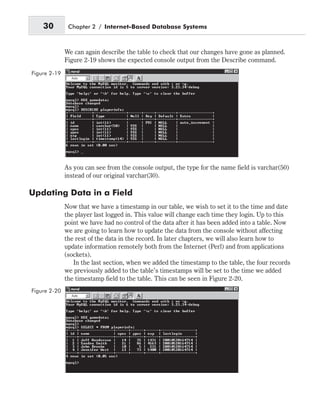 We can again describe the table to check that our changes have gone as planned.
Figure 2-19 shows the expected console output from the Describe command.
As you can see from the console output, the type for the name field is varchar(50)
instead of our original varchar(30).
Updating Data in a Field
Now that we have a timestamp in our table, we wish to set it to the time and date
the player last logged in. This value will change each time they login. Up to this
point we have had no control of the data after it has been added into a table. Now
we are going to learn how to update the data from the console without affecting
the rest of the data in the record. In later chapters, we will also learn how to
update information remotely both from the Internet (Perl) and from applications
(sockets).
In the last section, when we added the timestamp to the table, the four records
we previously added to the table’s timestamps will be set to the time we added
the timestamp field to the table. This can be seen in Figure 2-20.
30 Chapter 2 / Internet-Based Database Systems
Figure 2-19
Figure 2-20
 