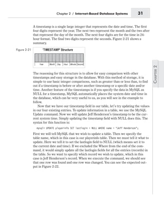 A timestamp is a single large integer that represents the date and time. The first
four digits represent the year. The next two represent the month and the two after
that represent the day of the month. The next four digits are for the time in 24-
hour format. The final two digits represent the seconds. Figure 2-21 shows a
summary.
The reasoning for this structure is to allow for easy comparison with other
timestamps and easy storage in the database. With this method of storage, it is
simple to use basic integer comparisons, such as greater than or less than, to find
out if a timestamp is before or after another timestamp or a specific date and/or
time. Another feature of the timestamps is if you specify the data in MySQL as
NULL for a timestamp, MySQL automatically places the system date and time in
the database, which can be very useful to us, as you will see in the example to
follow.
Now that we have our timestamp field in our table, let’s try updating the values
in our four existing entries. To update information in a table, we use the MySQL
Update command. Now we will update Jeff Henderson’s timestamp to be the cur-
rent system time. Simply updating the timestamp field with NULL does this. The
syntax for this function is:
mysql> UPDATE playerinfo SET lastlogin = NULL WHERE name = “Jeff Henderson”;
First we will tell MySQL that we wish to update a table. Then we specify the
table name, which in this case is our playerinfo table. Then we must tell it what to
update. Here we tell it to set the lastlogin field to NULL (which means set it to
the current date and time). If we excluded the Where from the end of the com-
mand, it would simply update all the lastlogin fields for all the entries (records) in
the table. So we want to specify which record we wish to update, which in this
case is Jeff Henderson’s record. When we execute the command, we should see
that one row was found and one row was changed. You can see the expected out-
put in Figure 2-22.
Chapter 2 / Internet-Based Database Systems 31
Figure 2-21
 