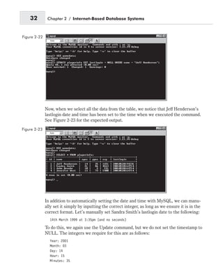 Now, when we select all the data from the table, we notice that Jeff Henderson’s
lastlogin date and time has been set to the time when we executed the command.
See Figure 2-23 for the expected output.
In addition to automatically setting the date and time with MySQL, we can manu-
ally set it simply by inputting the correct integer, as long as we ensure it is in the
correct format. Let’s manually set Sandra Smith’s lastlogin date to the following:
14th March 1999 at 3:35pm (and no seconds)
To do this, we again use the Update command, but we do not set the timestamp to
NULL. The integers we require for this are as follows:
Year: 2001
Month: 03
Day: 14
Hour: 15
Minutes: 35
32 Chapter 2 / Internet-Based Database Systems
Figure 2-22
Figure 2-23
 