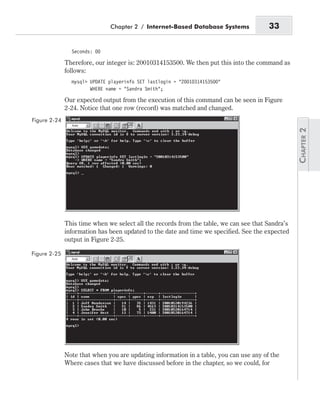 Seconds: 00
Therefore, our integer is: 20010314153500. We then put this into the command as
follows:
mysql> UPDATE playerinfo SET lastlogin = “20010314153500”
WHERE name = “Sandra Smith”;
Our expected output from the execution of this command can be seen in Figure
2-24. Notice that one row (record) was matched and changed.
This time when we select all the records from the table, we can see that Sandra’s
information has been updated to the date and time we specified. See the expected
output in Figure 2-25.
Note that when you are updating information in a table, you can use any of the
Where cases that we have discussed before in the chapter, so we could, for
Chapter 2 / Internet-Based Database Systems 33
Figure 2-24
Figure 2-25
 