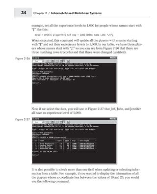 example, set all the experience levels to 1,000 for people whose names start with
“J” like this:
mysql> UPDATE playerinfo SET exp = 1000 WHERE name LIKE “J%”;
When executed, this command will update all the players with a name starting
with “J” and set their experience levels to 1,000. In our table, we have three play-
ers whose names start with “J,” so you can see from Figure 2-26 that there are
three matching rows (records) and that three were changed (updated).
Now, if we select the data, you will see in Figure 2-27 that Jeff, John, and Jennifer
all have an experience level of 1,000.
It is also possible to check more than one field when updating or selecting infor-
mation from a table. For example, if you wanted to display the information of all
the players whose x coordinate lies between the values of 10 and 20, you would
use the following command:
34 Chapter 2 / Internet-Based Database Systems
Figure 2-26
Figure 2-27
 