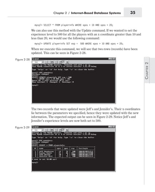 mysql> SELECT * FROM playerinfo WHERE xpos > 10 AND xpos < 20;
We can also use this method with the Update command. If we wanted to set the
experience level to 500 for all the players with an x coordinate greater than 10 and
less than 20, we would use the following command:
mysql> UPDATE playerinfo SET exp = 500 WHERE xpos > 10 AND xpos < 20;
When we execute this command, we will see that two rows (records) have been
updated. This can be seen in Figure 2-28.
The two records that were updated were Jeff’s and Jennifer’s. Their x coordinates
lie between the parameters we specified, hence they were updated with the new
information. The expected output can be seen in Figure 2-29. Notice Jeff’s and
Jennifer’s experience levels are now both set to 500.
Chapter 2 / Internet-Based Database Systems 35
Figure 2-28
Figure 2-29
 
