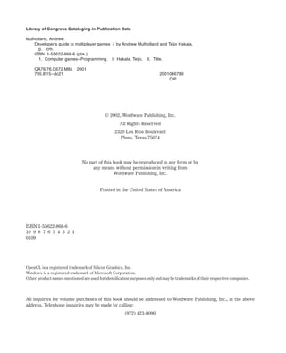 Library of Congress Cataloging-in-Publication Data
Mulholland, Andrew.
Developer’s guide to multiplayer games / by Andrew Mulholland and Teijo Hakala.
p. cm.
ISBN 1-55622-868-6 (pbk.)
1. Computer games--Programming. I. Hakala, Teijo. II. Title.
QA76.76.C672 M85 2001
795.8'15--dc21 2001046789
CIP
© 2002, Wordware Publishing, Inc.
All Rights Reserved
2320 Los Rios Boulevard
Plano, Texas 75074
No part of this book may be reproduced in any form or by
any means without permission in writing from
Wordware Publishing, Inc.
Printed in the United States of America
ISBN 1-55622-868-6
10 9 8 7 6 5 4 3 2 1
0109
OpenGL is a registered trademark of Silicon Graphics, Inc.
Windows is a registered trademark of Microsoft Corporation.
Other product names mentioned are used for identification purposes only and may be trademarks of their respective companies.
All inquiries for volume purchases of this book should be addressed to Wordware Publishing, Inc., at the above
address. Telephone inquiries may be made by calling:
(972) 423-0090
 