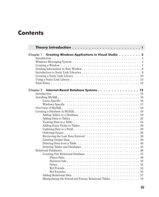 Contents
Theory Introduction . . . . . . . . . . . . . . . . . . . . . . . . . 1
Chapter 1 Creating Windows Applications in Visual Studio . . . . . . . . 3
Introduction . . . . . . . . . . . . . . . . . . . . . . . . . . . . . . . . . . . . . . . . 3
Windows Messaging System . . . . . . . . . . . . . . . . . . . . . . . . . . . . . . . 3
Creating a Window. . . . . . . . . . . . . . . . . . . . . . . . . . . . . . . . . . . . . 4
Sending Information to Your Window . . . . . . . . . . . . . . . . . . . . . . . . . . 8
Introduction to Static Link Libraries . . . . . . . . . . . . . . . . . . . . . . . . . . . 9
Creating a Static Link Library . . . . . . . . . . . . . . . . . . . . . . . . . . . . . . 10
Using a Static Link Library . . . . . . . . . . . . . . . . . . . . . . . . . . . . . . . 13
Final Notes . . . . . . . . . . . . . . . . . . . . . . . . . . . . . . . . . . . . . . . . 14
Chapter 2 Internet-Based Database Systems . . . . . . . . . . . . . . . 15
Introduction. . . . . . . . . . . . . . . . . . . . . . . . . . . . . . . . . . . . . . . . 15
Installing MySQL. . . . . . . . . . . . . . . . . . . . . . . . . . . . . . . . . . . . . 16
Linux Specific . . . . . . . . . . . . . . . . . . . . . . . . . . . . . . . . . . . 16
Windows Specific . . . . . . . . . . . . . . . . . . . . . . . . . . . . . . . . . 17
Overview of MySQL . . . . . . . . . . . . . . . . . . . . . . . . . . . . . . . . . . . 18
Creating a Database in MySQL . . . . . . . . . . . . . . . . . . . . . . . . . . . . . 18
Adding Tables to a Database. . . . . . . . . . . . . . . . . . . . . . . . . . . . 19
Adding Data to Tables . . . . . . . . . . . . . . . . . . . . . . . . . . . . . . . 22
Viewing Data in a Table . . . . . . . . . . . . . . . . . . . . . . . . . . . . . . 24
Adding Extra Fields to Tables. . . . . . . . . . . . . . . . . . . . . . . . . . . 28
Updating Data in a Field . . . . . . . . . . . . . . . . . . . . . . . . . . . . . . 30
Ordering Output . . . . . . . . . . . . . . . . . . . . . . . . . . . . . . . . . . 36
Retrieving the Last Data Entered . . . . . . . . . . . . . . . . . . . . . . . . 38
Limiting Output Data . . . . . . . . . . . . . . . . . . . . . . . . . . . . . . . 40
Deleting Data from a Table . . . . . . . . . . . . . . . . . . . . . . . . . . . . 40
Deleting Tables and Databases . . . . . . . . . . . . . . . . . . . . . . . . . . 43
Relational Databases . . . . . . . . . . . . . . . . . . . . . . . . . . . . . . . . . . . 46
Creating Our Relational Database . . . . . . . . . . . . . . . . . . . . . . . . 47
Player Data. . . . . . . . . . . . . . . . . . . . . . . . . . . . . . . . . . 48
Payment Info . . . . . . . . . . . . . . . . . . . . . . . . . . . . . . . . . 50
Notes . . . . . . . . . . . . . . . . . . . . . . . . . . . . . . . . . . . . . 52
Rel Friends . . . . . . . . . . . . . . . . . . . . . . . . . . . . . . . . . . 53
Rel Enemies . . . . . . . . . . . . . . . . . . . . . . . . . . . . . . . . . 55
Adding Relational Data . . . . . . . . . . . . . . . . . . . . . . . . . . . . . . 57
Manipulating the Friend and Enemy Relational Tables . . . . . . . . . . . . . 70
iii
 