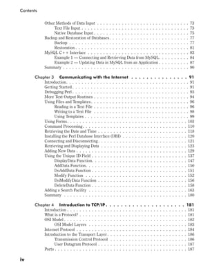 Other Methods of Data Input . . . . . . . . . . . . . . . . . . . . . . . . . . . . . . 73
Text File Input . . . . . . . . . . . . . . . . . . . . . . . . . . . . . . . . . . . 73
Native Database Input . . . . . . . . . . . . . . . . . . . . . . . . . . . . . . . 75
Backup and Restoration of Databases. . . . . . . . . . . . . . . . . . . . . . . . . . 77
Backup . . . . . . . . . . . . . . . . . . . . . . . . . . . . . . . . . . . . . . . 77
Restoration . . . . . . . . . . . . . . . . . . . . . . . . . . . . . . . . . . . . . 81
MySQL C++ Interface . . . . . . . . . . . . . . . . . . . . . . . . . . . . . . . . . 83
Example 1 — Connecting and Retrieving Data from MySQL. . . . . . . . . . 84
Example 2 — Updating Data in MySQL from an Application . . . . . . . . . . 87
Summary . . . . . . . . . . . . . . . . . . . . . . . . . . . . . . . . . . . . . . . . . 90
Chapter 3 Communicating with the Internet . . . . . . . . . . . . . . . 91
Introduction. . . . . . . . . . . . . . . . . . . . . . . . . . . . . . . . . . . . . . . . 91
Getting Started . . . . . . . . . . . . . . . . . . . . . . . . . . . . . . . . . . . . . . 91
Debugging Perl . . . . . . . . . . . . . . . . . . . . . . . . . . . . . . . . . . . . . . 93
More Text Output Routines . . . . . . . . . . . . . . . . . . . . . . . . . . . . . . . 94
Using Files and Templates. . . . . . . . . . . . . . . . . . . . . . . . . . . . . . . . 96
Reading in a Text File . . . . . . . . . . . . . . . . . . . . . . . . . . . . . . . 96
Writing to a Text File . . . . . . . . . . . . . . . . . . . . . . . . . . . . . . . 98
Using Templates . . . . . . . . . . . . . . . . . . . . . . . . . . . . . . . . . . 99
Using Forms. . . . . . . . . . . . . . . . . . . . . . . . . . . . . . . . . . . . . . . 103
Command Processing. . . . . . . . . . . . . . . . . . . . . . . . . . . . . . . . . . 110
Retrieving the Date and Time . . . . . . . . . . . . . . . . . . . . . . . . . . . . . 118
Installing the Perl Database Interface (DBI) . . . . . . . . . . . . . . . . . . . . . 120
Connecting and Disconnecting. . . . . . . . . . . . . . . . . . . . . . . . . . . . . 121
Retrieving and Displaying Data . . . . . . . . . . . . . . . . . . . . . . . . . . . . 123
Adding New Data . . . . . . . . . . . . . . . . . . . . . . . . . . . . . . . . . . . . 129
Using the Unique ID Field . . . . . . . . . . . . . . . . . . . . . . . . . . . . . . . 137
DisplayData Function. . . . . . . . . . . . . . . . . . . . . . . . . . . . . . . 147
AddData Function. . . . . . . . . . . . . . . . . . . . . . . . . . . . . . . . . 150
DoAddData Function . . . . . . . . . . . . . . . . . . . . . . . . . . . . . . . 151
Modify Function . . . . . . . . . . . . . . . . . . . . . . . . . . . . . . . . . 152
DoModifyData Function . . . . . . . . . . . . . . . . . . . . . . . . . . . . . 156
DeleteData Function . . . . . . . . . . . . . . . . . . . . . . . . . . . . . . . 158
Adding a Search Facility . . . . . . . . . . . . . . . . . . . . . . . . . . . . . . . . 163
Summary . . . . . . . . . . . . . . . . . . . . . . . . . . . . . . . . . . . . . . . . 180
Chapter 4 Introduction to TCP/IP . . . . . . . . . . . . . . . . . . . . . 181
Introduction . . . . . . . . . . . . . . . . . . . . . . . . . . . . . . . . . . . . . . . 181
What is a Protocol? . . . . . . . . . . . . . . . . . . . . . . . . . . . . . . . . . . . 181
OSI Model . . . . . . . . . . . . . . . . . . . . . . . . . . . . . . . . . . . . . . . . 182
OSI Model Layers . . . . . . . . . . . . . . . . . . . . . . . . . . . . . . . . 183
Internet Protocol . . . . . . . . . . . . . . . . . . . . . . . . . . . . . . . . . . . . 184
Introduction to the Transport Layer . . . . . . . . . . . . . . . . . . . . . . . . . . 186
Transmission Control Protocol . . . . . . . . . . . . . . . . . . . . . . . . . 186
User Datagram Protocol . . . . . . . . . . . . . . . . . . . . . . . . . . . . . 187
Ports . . . . . . . . . . . . . . . . . . . . . . . . . . . . . . . . . . . . . . . . . . . 187
iv
Contents
 
