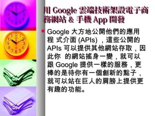 用用 GoogleGoogle 雲端技術架設電子商雲端技術架設電子商
務網站務網站 && 手機手機 AppApp 開發開發
 GoogleGoogle 大方地公開他們的應用大方地公開他們的應用
程 式介面程 式介面 (APIs)(APIs) ，這些公開的，這些公開的
APIsAPIs 可以提供其他網站存取，因可以提供其他網站存取，因
此你 的網站搖身一變，就可以此你 的網站搖身一變，就可以
跟跟 GoogleGoogle 提供一樣的服務，更提供一樣的服務，更
棒的是待你有一個創新的點子，棒的是待你有一個創新的點子，
就可以站在巨人的肩膀上提供更就可以站在巨人的肩膀上提供更
有趣的功能。有趣的功能。
 