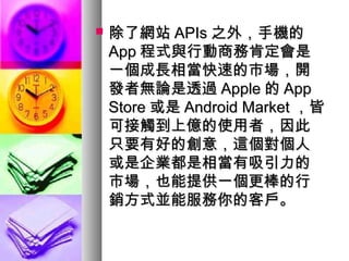  除了網站除了網站 APIsAPIs 之外，手機的之外，手機的
AppApp 程式與行動商務肯定會是程式與行動商務肯定會是
一個成長相當快速的市場，開一個成長相當快速的市場，開
發者無論是透過發者無論是透過 AppleApple 的的 AppApp
StoreStore 或是或是 Android MarketAndroid Market ，皆，皆
可接觸到上億的使用者，因此可接觸到上億的使用者，因此
只要有好的創意，這個對個人只要有好的創意，這個對個人
或是企業都是相當有吸引力的或是企業都是相當有吸引力的
市場，也能提供一個更棒的行市場，也能提供一個更棒的行
銷方式並能服務你的客戶。銷方式並能服務你的客戶。
 