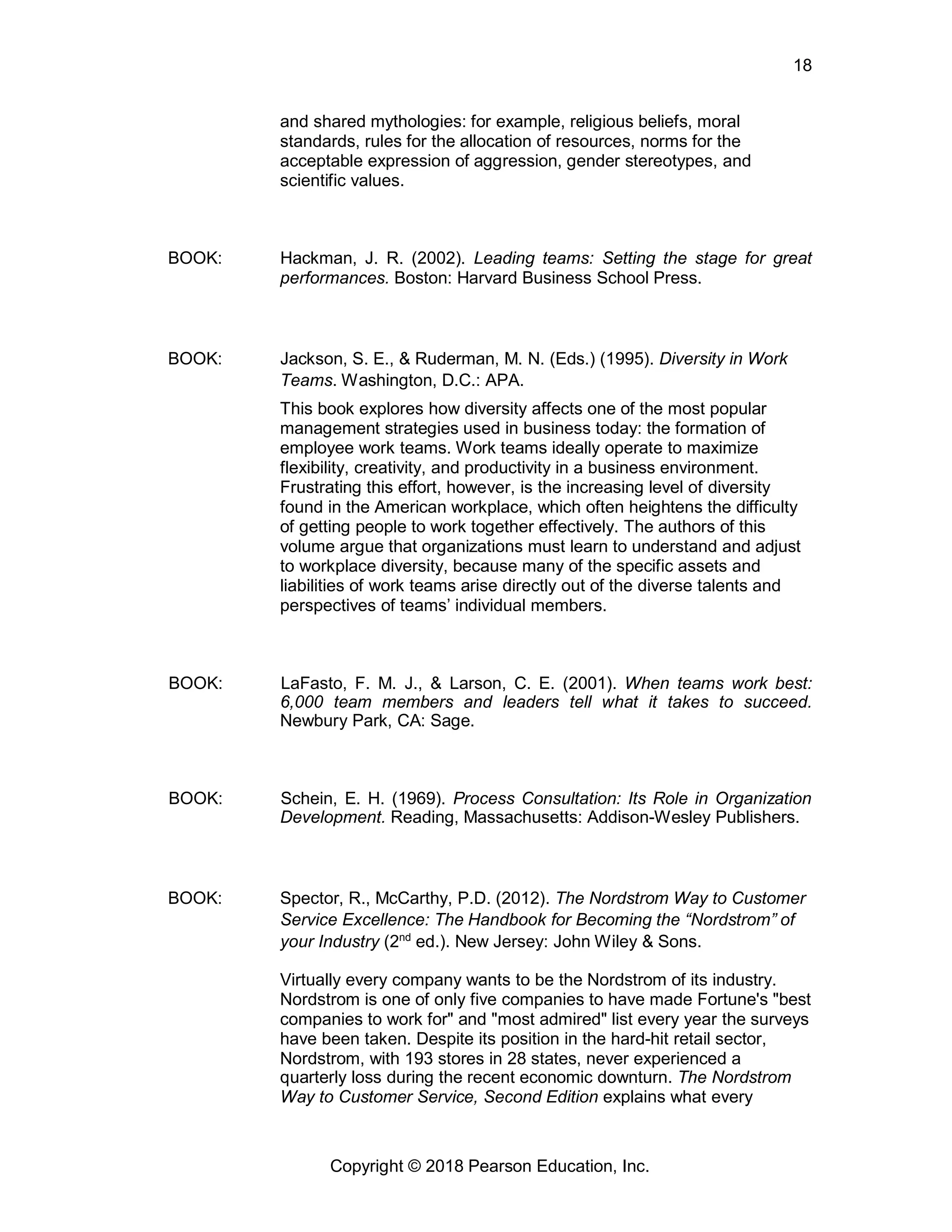 18
Copyright © 2018 Pearson Education, Inc.
and shared mythologies: for example, religious beliefs, moral
standards, rules for the allocation of resources, norms for the
acceptable expression of aggression, gender stereotypes, and
scientific values.
BOOK: Hackman, J. R. (2002). Leading teams: Setting the stage for great
performances. Boston: Harvard Business School Press.
BOOK: Jackson, S. E., & Ruderman, M. N. (Eds.) (1995). Diversity in Work
Teams. Washington, D.C.: APA.
This book explores how diversity affects one of the most popular
management strategies used in business today: the formation of
employee work teams. Work teams ideally operate to maximize
flexibility, creativity, and productivity in a business environment.
Frustrating this effort, however, is the increasing level of diversity
found in the American workplace, which often heightens the difficulty
of getting people to work together effectively. The authors of this
volume argue that organizations must learn to understand and adjust
to workplace diversity, because many of the specific assets and
liabilities of work teams arise directly out of the diverse talents and
perspectives of teams’ individual members.
BOOK: LaFasto, F. M. J., & Larson, C. E. (2001). When teams work best:
6,000 team members and leaders tell what it takes to succeed.
Newbury Park, CA: Sage.
BOOK: Schein, E. H. (1969). Process Consultation: Its Role in Organization
Development. Reading, Massachusetts: Addison-Wesley Publishers.
BOOK: Spector, R., McCarthy, P.D. (2012). The Nordstrom Way to Customer
Service Excellence: The Handbook for Becoming the “Nordstrom” of
your Industry (2nd
ed.). New Jersey: John Wiley & Sons.
Virtually every company wants to be the Nordstrom of its industry.
Nordstrom is one of only five companies to have made Fortune's "best
companies to work for" and "most admired" list every year the surveys
have been taken. Despite its position in the hard-hit retail sector,
Nordstrom, with 193 stores in 28 states, never experienced a
quarterly loss during the recent economic downturn. The Nordstrom
Way to Customer Service, Second Edition explains what every
 