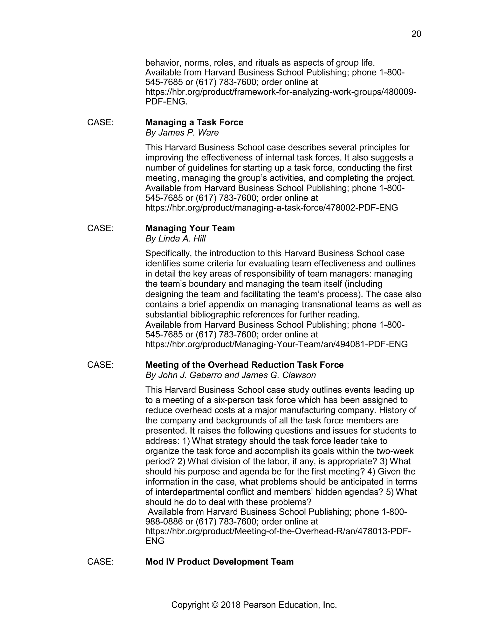 Copyright © 2018 Pearson Education, Inc.
20
behavior, norms, roles, and rituals as aspects of group life.
Available from Harvard Business School Publishing; phone 1-800-
545-7685 or (617) 783-7600; order online at
https://hbr.org/product/framework-for-analyzing-work-groups/480009-
PDF-ENG.
CASE: Managing a Task Force
By James P. Ware
This Harvard Business School case describes several principles for
improving the effectiveness of internal task forces. It also suggests a
number of guidelines for starting up a task force, conducting the first
meeting, managing the group’s activities, and completing the project.
Available from Harvard Business School Publishing; phone 1-800-
545-7685 or (617) 783-7600; order online at
https://hbr.org/product/managing-a-task-force/478002-PDF-ENG
CASE: Managing Your Team
By Linda A. Hill
Specifically, the introduction to this Harvard Business School case
identifies some criteria for evaluating team effectiveness and outlines
in detail the key areas of responsibility of team managers: managing
the team’s boundary and managing the team itself (including
designing the team and facilitating the team’s process). The case also
contains a brief appendix on managing transnational teams as well as
substantial bibliographic references for further reading.
Available from Harvard Business School Publishing; phone 1-800-
545-7685 or (617) 783-7600; order online at
https://hbr.org/product/Managing-Your-Team/an/494081-PDF-ENG
CASE: Meeting of the Overhead Reduction Task Force
By John J. Gabarro and James G. Clawson
This Harvard Business School case study outlines events leading up
to a meeting of a six-person task force which has been assigned to
reduce overhead costs at a major manufacturing company. History of
the company and backgrounds of all the task force members are
presented. It raises the following questions and issues for students to
address: 1) What strategy should the task force leader take to
organize the task force and accomplish its goals within the two-week
period? 2) What division of the labor, if any, is appropriate? 3) What
should his purpose and agenda be for the first meeting? 4) Given the
information in the case, what problems should be anticipated in terms
of interdepartmental conflict and members’ hidden agendas? 5) What
should he do to deal with these problems?
Available from Harvard Business School Publishing; phone 1-800-
988-0886 or (617) 783-7600; order online at
https://hbr.org/product/Meeting-of-the-Overhead-R/an/478013-PDF-
ENG
CASE: Mod IV Product Development Team
 