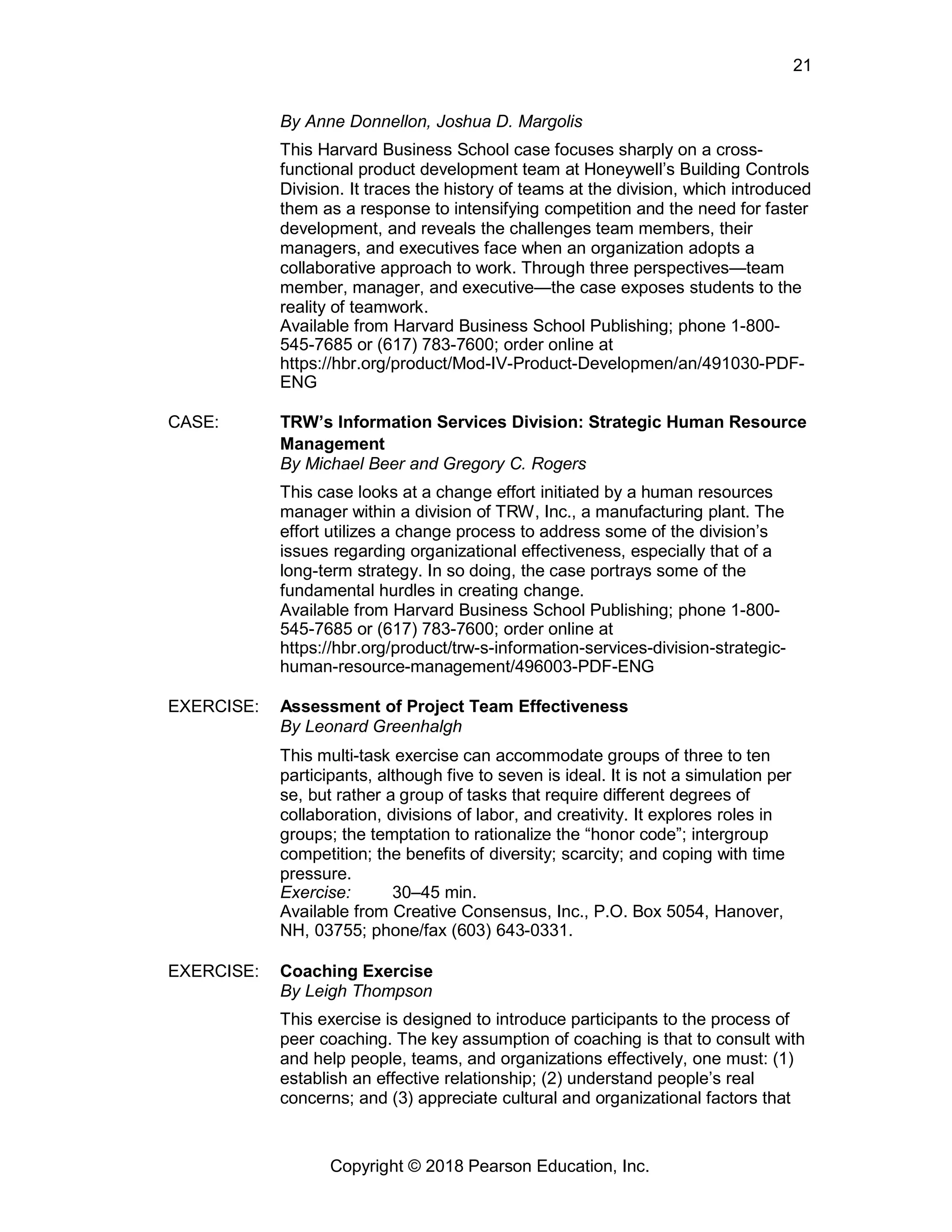 Copyright © 2018 Pearson Education, Inc.
21
By Anne Donnellon, Joshua D. Margolis
This Harvard Business School case focuses sharply on a cross-
functional product development team at Honeywell’s Building Controls
Division. It traces the history of teams at the division, which introduced
them as a response to intensifying competition and the need for faster
development, and reveals the challenges team members, their
managers, and executives face when an organization adopts a
collaborative approach to work. Through three perspectives—team
member, manager, and executive—the case exposes students to the
reality of teamwork.
Available from Harvard Business School Publishing; phone 1-800-
545-7685 or (617) 783-7600; order online at
https://hbr.org/product/Mod-IV-Product-Developmen/an/491030-PDF-
ENG
CASE: TRW’s Information Services Division: Strategic Human Resource
Management
By Michael Beer and Gregory C. Rogers
This case looks at a change effort initiated by a human resources
manager within a division of TRW, Inc., a manufacturing plant. The
effort utilizes a change process to address some of the division’s
issues regarding organizational effectiveness, especially that of a
long-term strategy. In so doing, the case portrays some of the
fundamental hurdles in creating change.
Available from Harvard Business School Publishing; phone 1-800-
545-7685 or (617) 783-7600; order online at
https://hbr.org/product/trw-s-information-services-division-strategic-
human-resource-management/496003-PDF-ENG
EXERCISE: Assessment of Project Team Effectiveness
By Leonard Greenhalgh
This multi-task exercise can accommodate groups of three to ten
participants, although five to seven is ideal. It is not a simulation per
se, but rather a group of tasks that require different degrees of
collaboration, divisions of labor, and creativity. It explores roles in
groups; the temptation to rationalize the “honor code”; intergroup
competition; the benefits of diversity; scarcity; and coping with time
pressure.
Exercise: 30–45 min.
Available from Creative Consensus, Inc., P.O. Box 5054, Hanover,
NH, 03755; phone/fax (603) 643-0331.
EXERCISE: Coaching Exercise
By Leigh Thompson
This exercise is designed to introduce participants to the process of
peer coaching. The key assumption of coaching is that to consult with
and help people, teams, and organizations effectively, one must: (1)
establish an effective relationship; (2) understand people’s real
concerns; and (3) appreciate cultural and organizational factors that
 