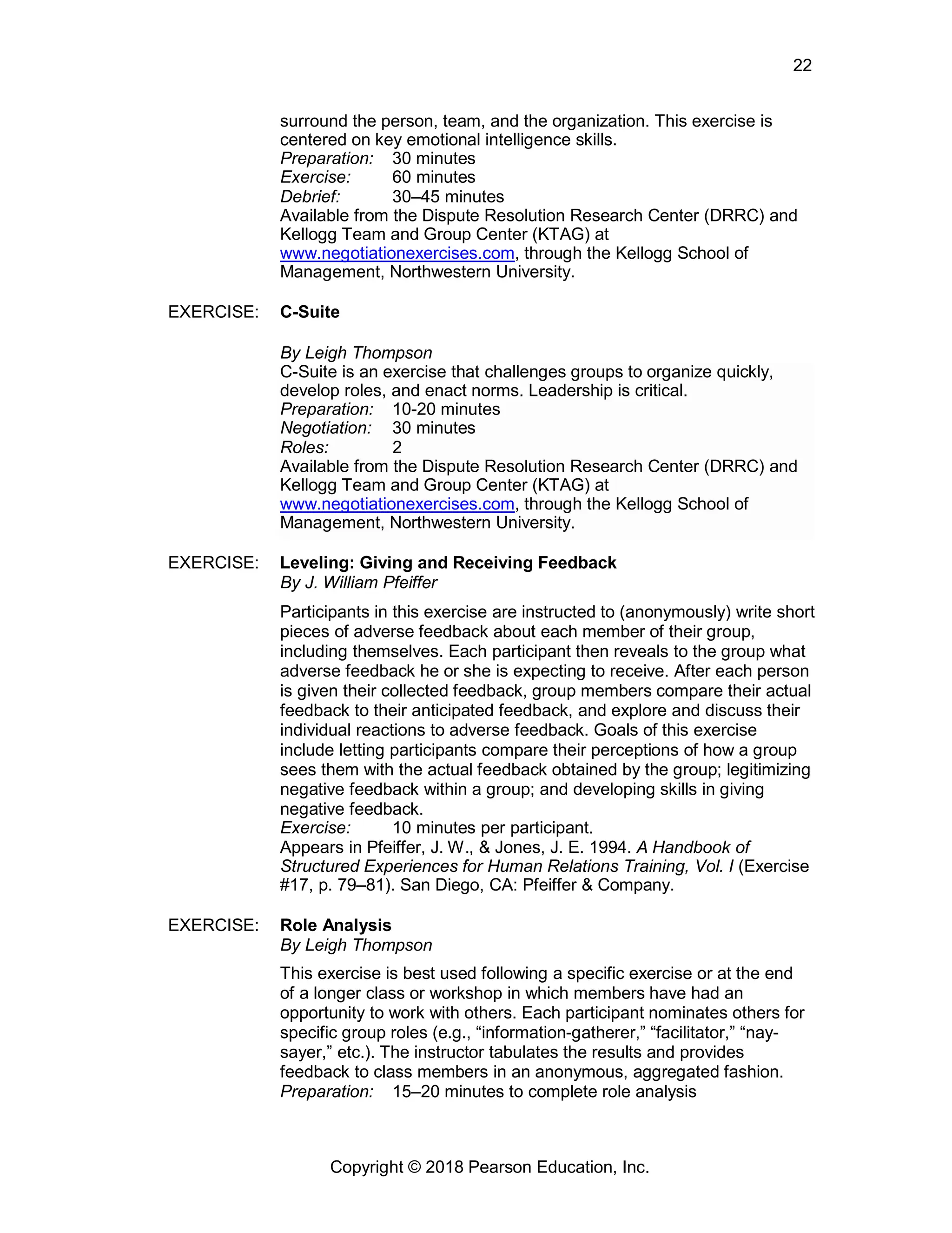Copyright © 2018 Pearson Education, Inc.
22
surround the person, team, and the organization. This exercise is
centered on key emotional intelligence skills.
Preparation: 30 minutes
Exercise: 60 minutes
Debrief: 30–45 minutes
Available from the Dispute Resolution Research Center (DRRC) and
Kellogg Team and Group Center (KTAG) at
www.negotiationexercises.com, through the Kellogg School of
Management, Northwestern University.
EXERCISE: C-Suite
By Leigh Thompson
C-Suite is an exercise that challenges groups to organize quickly,
develop roles, and enact norms. Leadership is critical.
Preparation: 10-20 minutes
Negotiation: 30 minutes
Roles: 2
Available from the Dispute Resolution Research Center (DRRC) and
Kellogg Team and Group Center (KTAG) at
www.negotiationexercises.com, through the Kellogg School of
Management, Northwestern University.
EXERCISE: Leveling: Giving and Receiving Feedback
By J. William Pfeiffer
Participants in this exercise are instructed to (anonymously) write short
pieces of adverse feedback about each member of their group,
including themselves. Each participant then reveals to the group what
adverse feedback he or she is expecting to receive. After each person
is given their collected feedback, group members compare their actual
feedback to their anticipated feedback, and explore and discuss their
individual reactions to adverse feedback. Goals of this exercise
include letting participants compare their perceptions of how a group
sees them with the actual feedback obtained by the group; legitimizing
negative feedback within a group; and developing skills in giving
negative feedback.
Exercise: 10 minutes per participant.
Appears in Pfeiffer, J. W., & Jones, J. E. 1994. A Handbook of
Structured Experiences for Human Relations Training, Vol. I (Exercise
#17, p. 79–81). San Diego, CA: Pfeiffer & Company.
EXERCISE: Role Analysis
By Leigh Thompson
This exercise is best used following a specific exercise or at the end
of a longer class or workshop in which members have had an
opportunity to work with others. Each participant nominates others for
specific group roles (e.g., “information-gatherer,” “facilitator,” “nay-
sayer,” etc.). The instructor tabulates the results and provides
feedback to class members in an anonymous, aggregated fashion.
Preparation: 15–20 minutes to complete role analysis
 