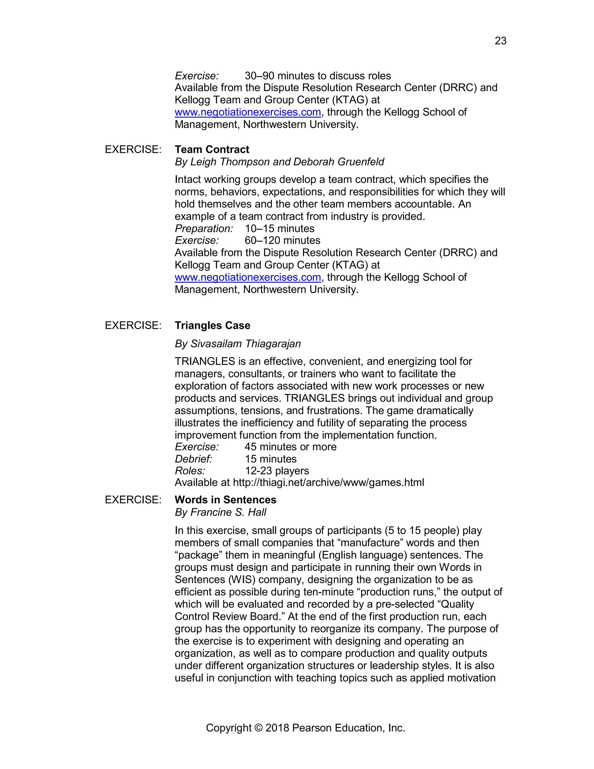 Copyright © 2018 Pearson Education, Inc.
23
Exercise: 30–90 minutes to discuss roles
Available from the Dispute Resolution Research Center (DRRC) and
Kellogg Team and Group Center (KTAG) at
www.negotiationexercises.com, through the Kellogg School of
Management, Northwestern University.
EXERCISE: Team Contract
By Leigh Thompson and Deborah Gruenfeld
Intact working groups develop a team contract, which specifies the
norms, behaviors, expectations, and responsibilities for which they will
hold themselves and the other team members accountable. An
example of a team contract from industry is provided.
Preparation: 10–15 minutes
Exercise: 60–120 minutes
Available from the Dispute Resolution Research Center (DRRC) and
Kellogg Team and Group Center (KTAG) at
www.negotiationexercises.com, through the Kellogg School of
Management, Northwestern University.
EXERCISE: Triangles Case
By Sivasailam Thiagarajan
TRIANGLES is an effective, convenient, and energizing tool for
managers, consultants, or trainers who want to facilitate the
exploration of factors associated with new work processes or new
products and services. TRIANGLES brings out individual and group
assumptions, tensions, and frustrations. The game dramatically
illustrates the inefficiency and futility of separating the process
improvement function from the implementation function.
Exercise: 45 minutes or more
Debrief: 15 minutes
Roles: 12-23 players
Available at http://thiagi.net/archive/www/games.html
EXERCISE: Words in Sentences
By Francine S. Hall
In this exercise, small groups of participants (5 to 15 people) play
members of small companies that “manufacture” words and then
“package” them in meaningful (English language) sentences. The
groups must design and participate in running their own Words in
Sentences (WIS) company, designing the organization to be as
efficient as possible during ten-minute “production runs,” the output of
which will be evaluated and recorded by a pre-selected “Quality
Control Review Board.” At the end of the first production run, each
group has the opportunity to reorganize its company. The purpose of
the exercise is to experiment with designing and operating an
organization, as well as to compare production and quality outputs
under different organization structures or leadership styles. It is also
useful in conjunction with teaching topics such as applied motivation
 