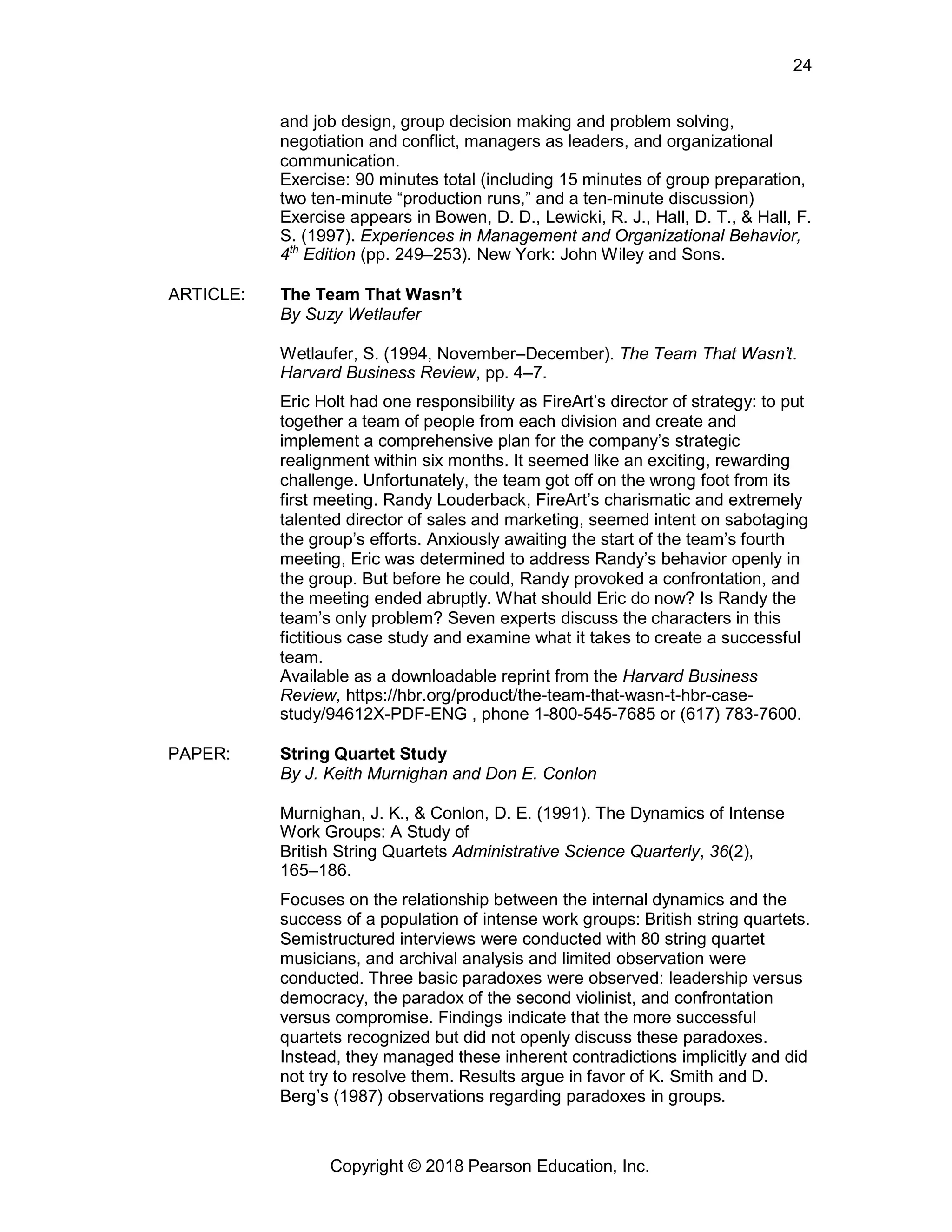 Copyright © 2018 Pearson Education, Inc.
24
and job design, group decision making and problem solving,
negotiation and conflict, managers as leaders, and organizational
communication.
Exercise: 90 minutes total (including 15 minutes of group preparation,
two ten-minute “production runs,” and a ten-minute discussion)
Exercise appears in Bowen, D. D., Lewicki, R. J., Hall, D. T., & Hall, F.
S. (1997). Experiences in Management and Organizational Behavior,
4th
Edition (pp. 249–253). New York: John Wiley and Sons.
ARTICLE: The Team That Wasn’t
By Suzy Wetlaufer
Wetlaufer, S. (1994, November–December). The Team That Wasn’t.
Harvard Business Review, pp. 4–7.
Eric Holt had one responsibility as FireArt’s director of strategy: to put
together a team of people from each division and create and
implement a comprehensive plan for the company’s strategic
realignment within six months. It seemed like an exciting, rewarding
challenge. Unfortunately, the team got off on the wrong foot from its
first meeting. Randy Louderback, FireArt’s charismatic and extremely
talented director of sales and marketing, seemed intent on sabotaging
the group’s efforts. Anxiously awaiting the start of the team’s fourth
meeting, Eric was determined to address Randy’s behavior openly in
the group. But before he could, Randy provoked a confrontation, and
the meeting ended abruptly. What should Eric do now? Is Randy the
team’s only problem? Seven experts discuss the characters in this
fictitious case study and examine what it takes to create a successful
team.
Available as a downloadable reprint from the Harvard Business
Review, https://hbr.org/product/the-team-that-wasn-t-hbr-case-
study/94612X-PDF-ENG , phone 1-800-545-7685 or (617) 783-7600.
PAPER: String Quartet Study
By J. Keith Murnighan and Don E. Conlon
Murnighan, J. K., & Conlon, D. E. (1991). The Dynamics of Intense
Work Groups: A Study of
British String Quartets Administrative Science Quarterly, 36(2),
165–186.
Focuses on the relationship between the internal dynamics and the
success of a population of intense work groups: British string quartets.
Semistructured interviews were conducted with 80 string quartet
musicians, and archival analysis and limited observation were
conducted. Three basic paradoxes were observed: leadership versus
democracy, the paradox of the second violinist, and confrontation
versus compromise. Findings indicate that the more successful
quartets recognized but did not openly discuss these paradoxes.
Instead, they managed these inherent contradictions implicitly and did
not try to resolve them. Results argue in favor of K. Smith and D.
Berg’s (1987) observations regarding paradoxes in groups.
 