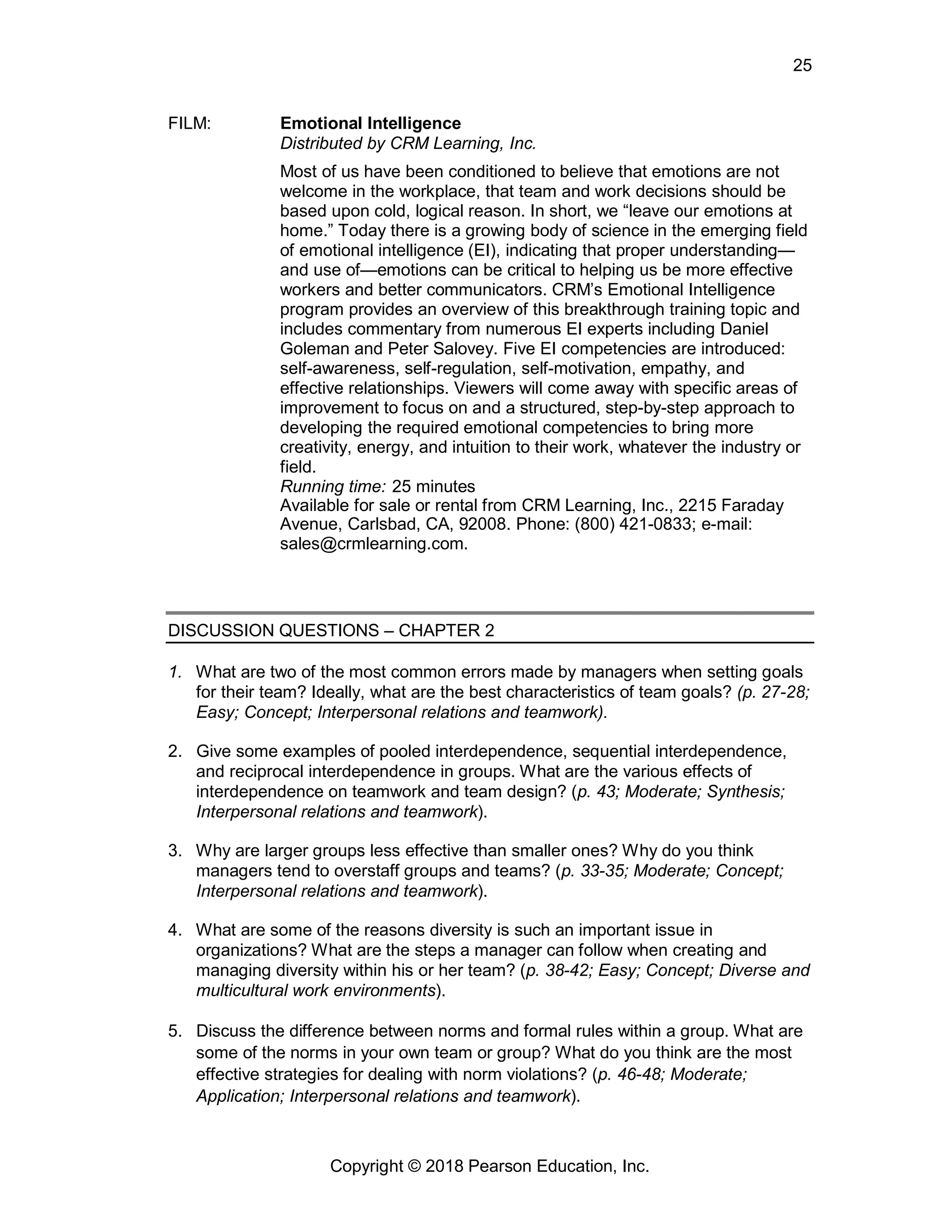 Copyright © 2018 Pearson Education, Inc.
25
FILM: Emotional Intelligence
Distributed by CRM Learning, Inc.
Most of us have been conditioned to believe that emotions are not
welcome in the workplace, that team and work decisions should be
based upon cold, logical reason. In short, we “leave our emotions at
home.” Today there is a growing body of science in the emerging field
of emotional intelligence (EI), indicating that proper understanding—
and use of—emotions can be critical to helping us be more effective
workers and better communicators. CRM’s Emotional Intelligence
program provides an overview of this breakthrough training topic and
includes commentary from numerous EI experts including Daniel
Goleman and Peter Salovey. Five EI competencies are introduced:
self-awareness, self-regulation, self-motivation, empathy, and
effective relationships. Viewers will come away with specific areas of
improvement to focus on and a structured, step-by-step approach to
developing the required emotional competencies to bring more
creativity, energy, and intuition to their work, whatever the industry or
field.
Running time: 25 minutes
Available for sale or rental from CRM Learning, Inc., 2215 Faraday
Avenue, Carlsbad, CA, 92008. Phone: (800) 421-0833; e-mail:
sales@crmlearning.com.
DISCUSSION QUESTIONS – CHAPTER 2
1. What are two of the most common errors made by managers when setting goals
for their team? Ideally, what are the best characteristics of team goals? (p. 27-28;
Easy; Concept; Interpersonal relations and teamwork).
2. Give some examples of pooled interdependence, sequential interdependence,
and reciprocal interdependence in groups. What are the various effects of
interdependence on teamwork and team design? (p. 43; Moderate; Synthesis;
Interpersonal relations and teamwork).
3. Why are larger groups less effective than smaller ones? Why do you think
managers tend to overstaff groups and teams? (p. 33-35; Moderate; Concept;
Interpersonal relations and teamwork).
4. What are some of the reasons diversity is such an important issue in
organizations? What are the steps a manager can follow when creating and
managing diversity within his or her team? (p. 38-42; Easy; Concept; Diverse and
multicultural work environments).
5. Discuss the difference between norms and formal rules within a group. What are
some of the norms in your own team or group? What do you think are the most
effective strategies for dealing with norm violations? (p. 46-48; Moderate;
Application; Interpersonal relations and teamwork).
 