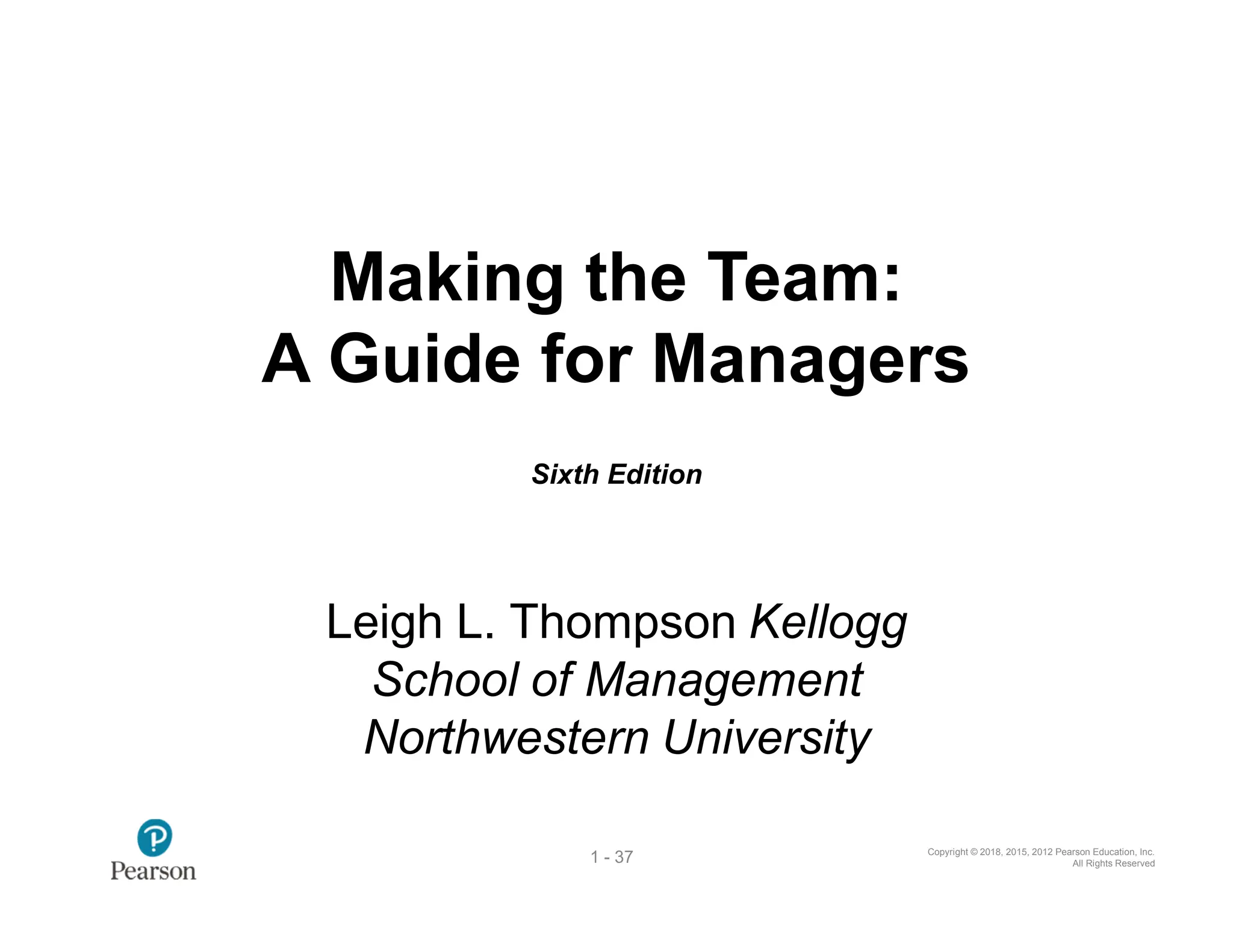 Copyright © 2018, 2015, 2012 Pearson Education, Inc.
All Rights Reserved
1 - 37
Making the Team:
A Guide for Managers
Sixth Edition
Leigh L. Thompson Kellogg
School of Management
Northwestern University
 