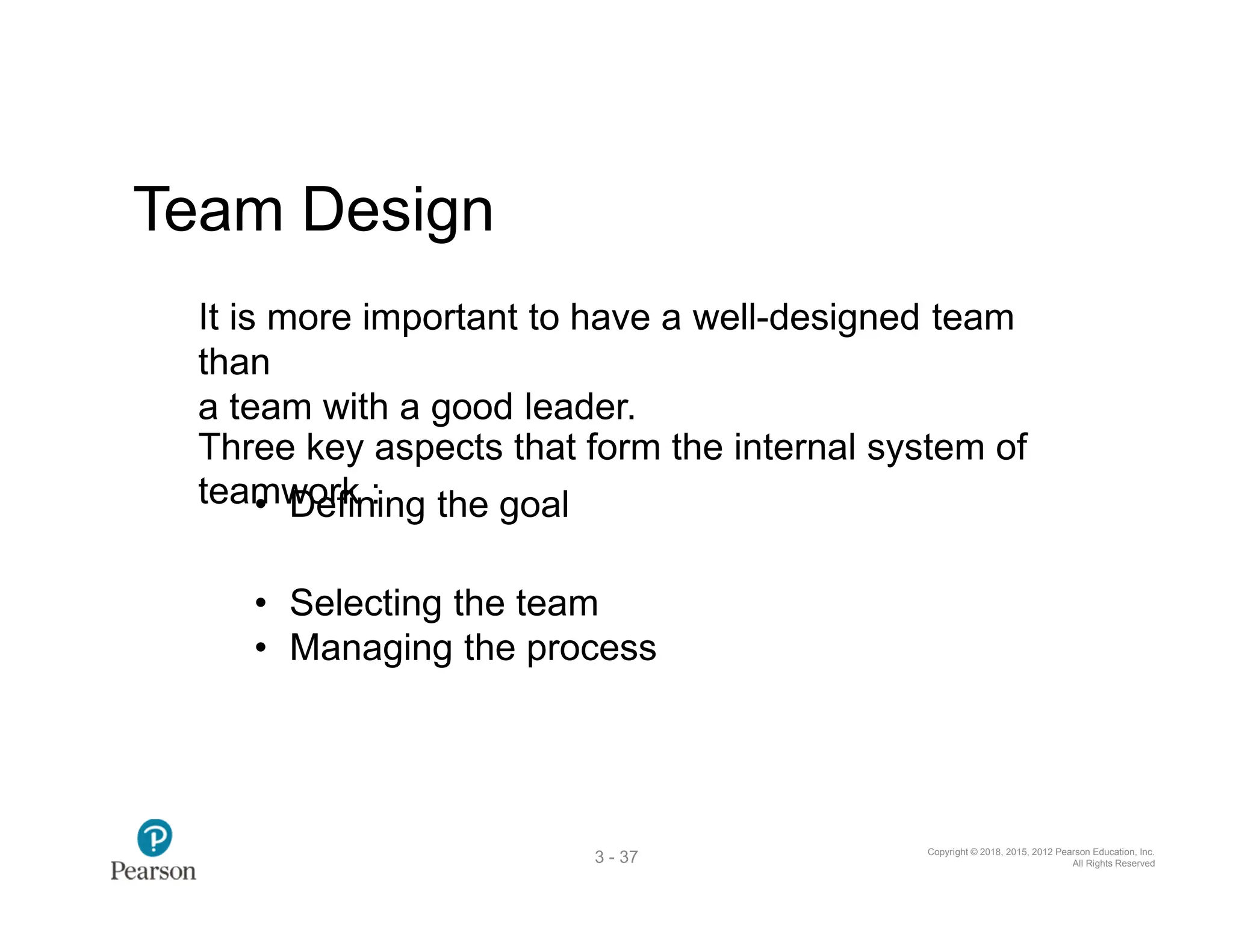 Copyright © 2018, 2015, 2012 Pearson Education, Inc.
All Rights Reserved
3 - 37
Team Design
It is more important to have a well-designed team
than
a team with a good leader.
Three key aspects that form the internal system of
team
• w
D
o
e
rfk
in:ing the goal
• Selecting the team
• Managing the process
 