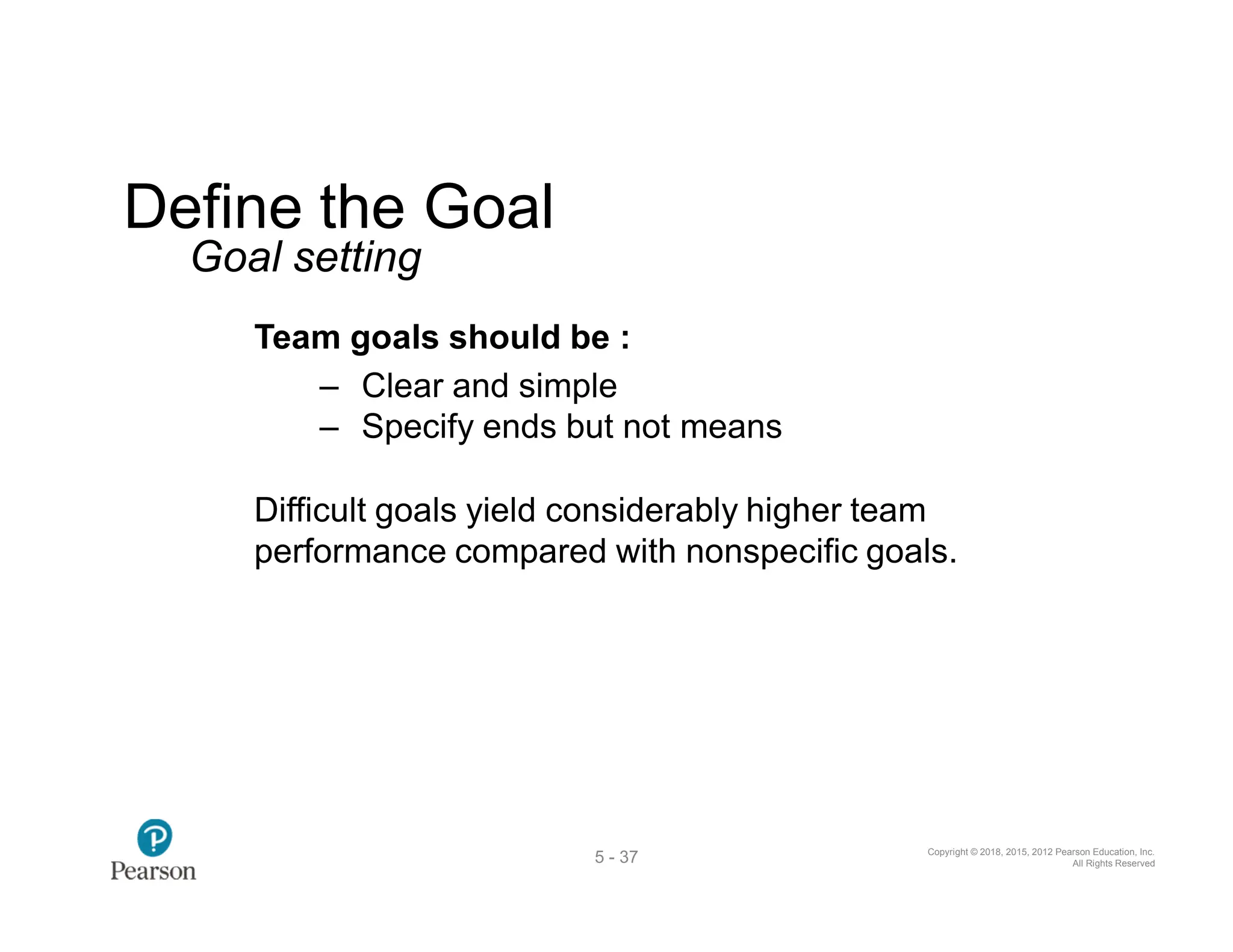 Copyright © 2018, 2015, 2012 Pearson Education, Inc.
All Rights Reserved
5 - 37
Define the Goal
Goal setting
Team goals should be :
‒ Clear and simple
‒ Specify ends but not means
Difficult goals yield considerably higher team
performance compared with nonspecific goals.
 