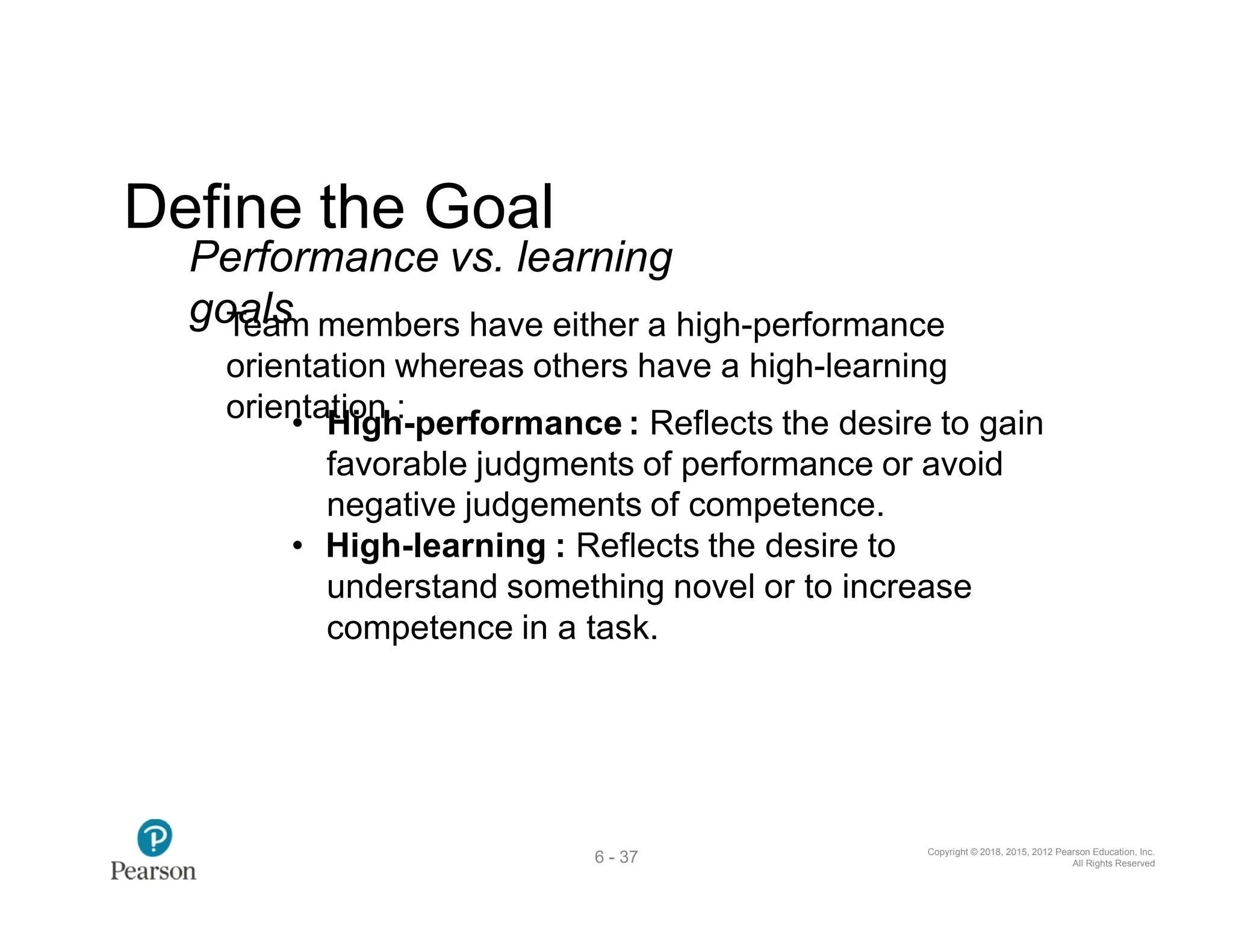 Copyright © 2018, 2015, 2012 Pearson Education, Inc.
All Rights Reserved
6 - 37
Define the Goal
Performance vs. learning
go
T
a
el
a
s
m members have either a high-performance
orientation whereas others have a high-learning
orien
•taH
tio
ig
nh:-performance : Reflects the desire to gain
favorable judgments of performance or avoid
negative judgements of competence.
• High-learning : Reflects the desire to
understand something novel or to increase
competence in a task.
 