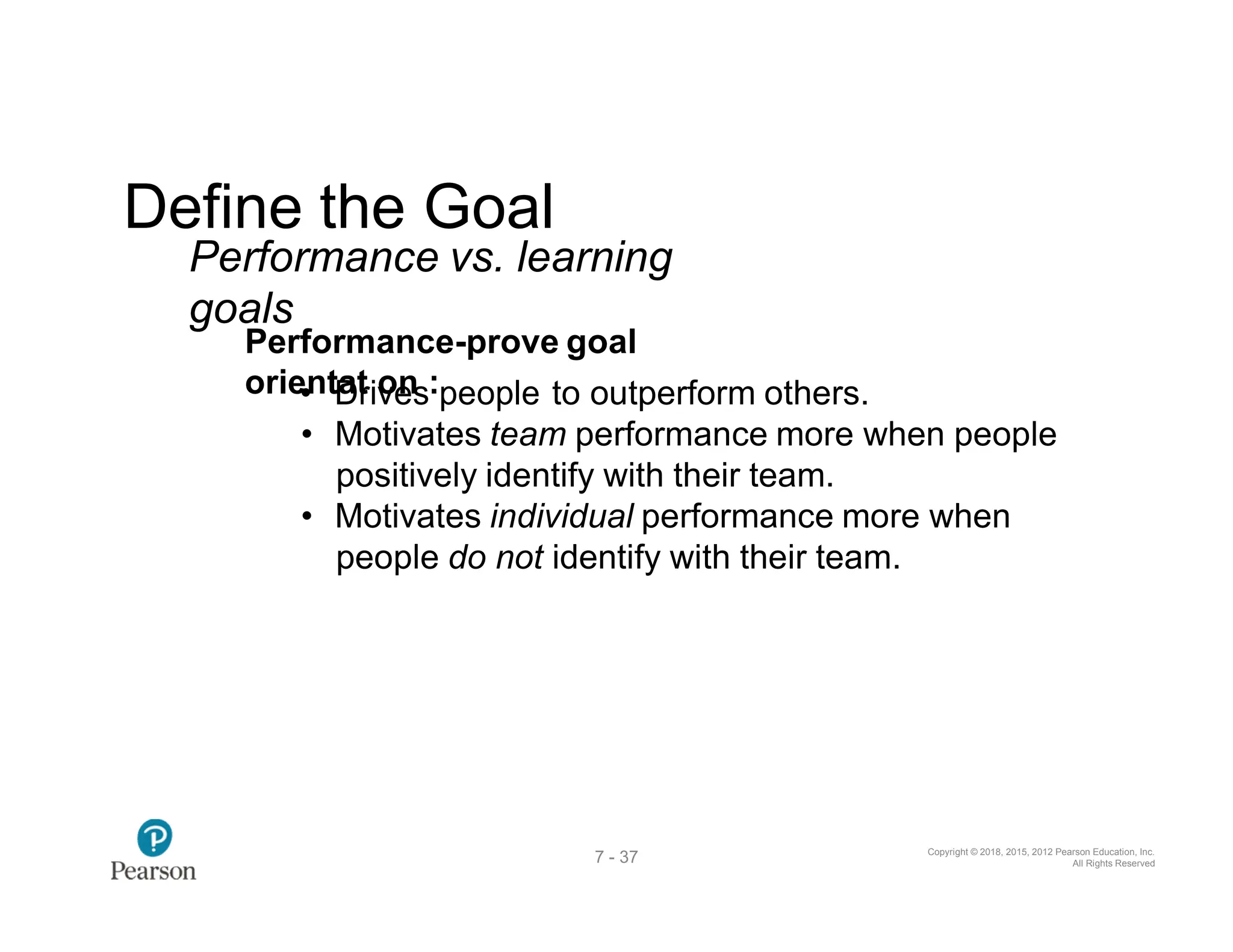 Copyright © 2018, 2015, 2012 Pearson Education, Inc.
All Rights Reserved
7 - 37
Define the Goal
Performance vs. learning
goals
Performance-prove goal
orie•ntD
at
riv
oe
ns:people to outperform others.
• Motivates team performance more when people
positively identify with their team.
• Motivates individual performance more when
people do not identify with their team.
 