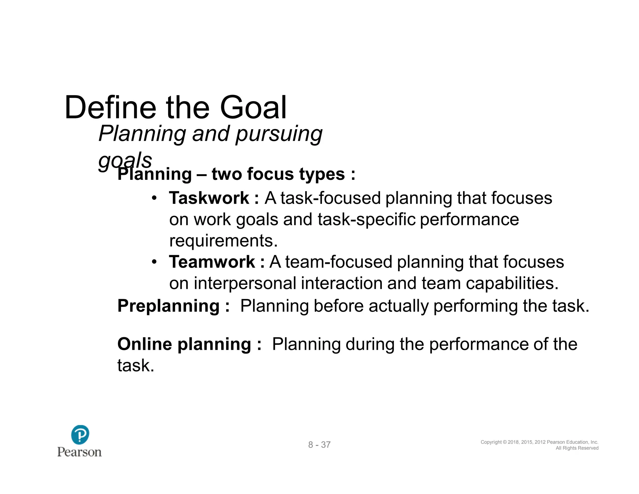Copyright © 2018, 2015, 2012 Pearson Education, Inc.
All Rights Reserved
8 - 37
Define the Goal
Planning and pursuing
goals
Planning – two focus types :
• Taskwork : A task-focused planning that focuses
on work goals and task-specific performance
requirements.
• Teamwork : A team-focused planning that focuses
on interpersonal interaction and team capabilities.
Preplanning : Planning before actually performing the task.
Online planning : Planning during the performance of the
task.
 
