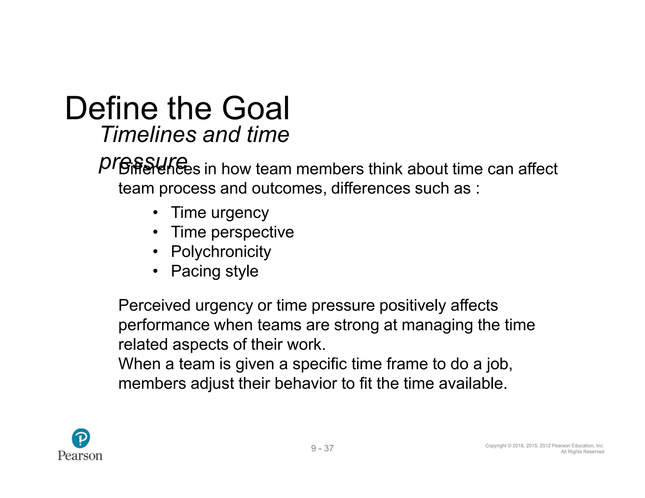 Copyright © 2018, 2015, 2012 Pearson Education, Inc.
All Rights Reserved
9 - 37
Define the Goal
Timelines and time
prD
eis
ffe
sru
en
re
ces in how team members think about time can affect
team process and outcomes, differences such as :
• Time urgency
• Time perspective
• Polychronicity
• Pacing style
Perceived urgency or time pressure positively affects
performance when teams are strong at managing the time
related aspects of their work.
When a team is given a specific time frame to do a job,
members adjust their behavior to fit the time available.
 