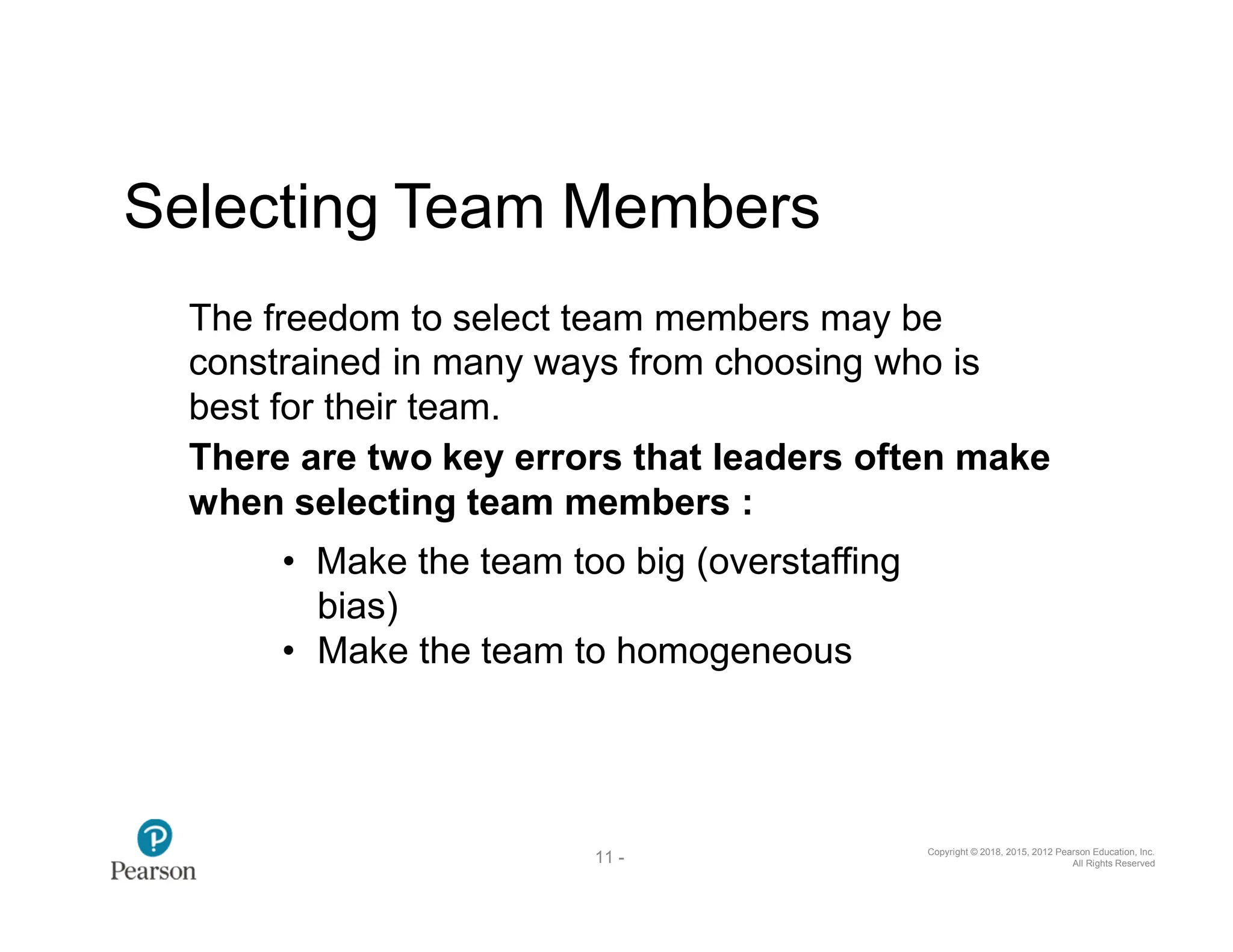 Copyright © 2018, 2015, 2012 Pearson Education, Inc.
All Rights Reserved
11 -
37
Selecting Team Members
The freedom to select team members may be
constrained in many ways from choosing who is
best for their team.
There are two key errors that leaders often make
when selecting team members :
• Make the team too big (overstaffing
bias)
• Make the team to homogeneous
 
