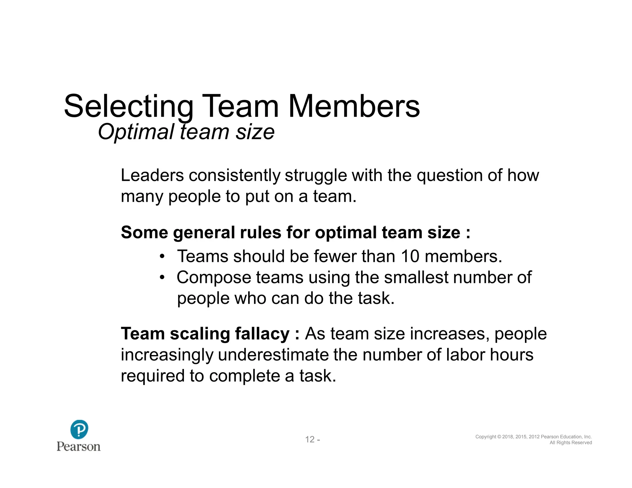 Copyright © 2018, 2015, 2012 Pearson Education, Inc.
All Rights Reserved
12 -
37
Selecting Team Members
Optimal team size
Leaders consistently struggle with the question of how
many people to put on a team.
Some general rules for optimal team size :
• Teams should be fewer than 10 members.
• Compose teams using the smallest number of
people who can do the task.
Team scaling fallacy : As team size increases, people
increasingly underestimate the number of labor hours
required to complete a task.
 