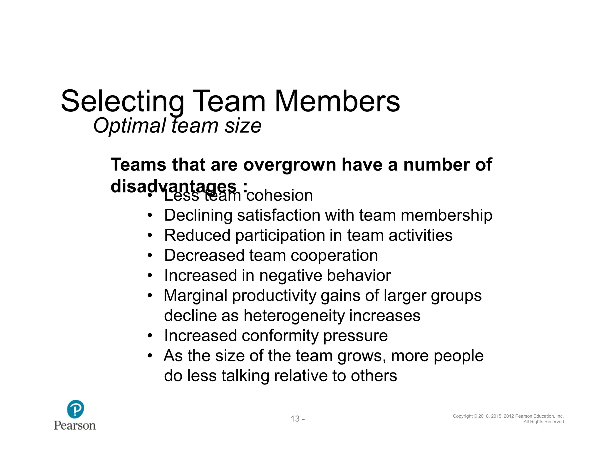 Copyright © 2018, 2015, 2012 Pearson Education, Inc.
All Rights Reserved
13 -
37
Selecting Team Members
Optimal team size
Teams that are overgrown have a number of
disa•
dv
L
a
e
n
s
t
s
at
g
e
e
a
s
m
:cohesion
• Declining satisfaction with team membership
• Reduced participation in team activities
• Decreased team cooperation
• Increased in negative behavior
• Marginal productivity gains of larger groups
decline as heterogeneity increases
• Increased conformity pressure
• As the size of the team grows, more people
do less talking relative to others
 
