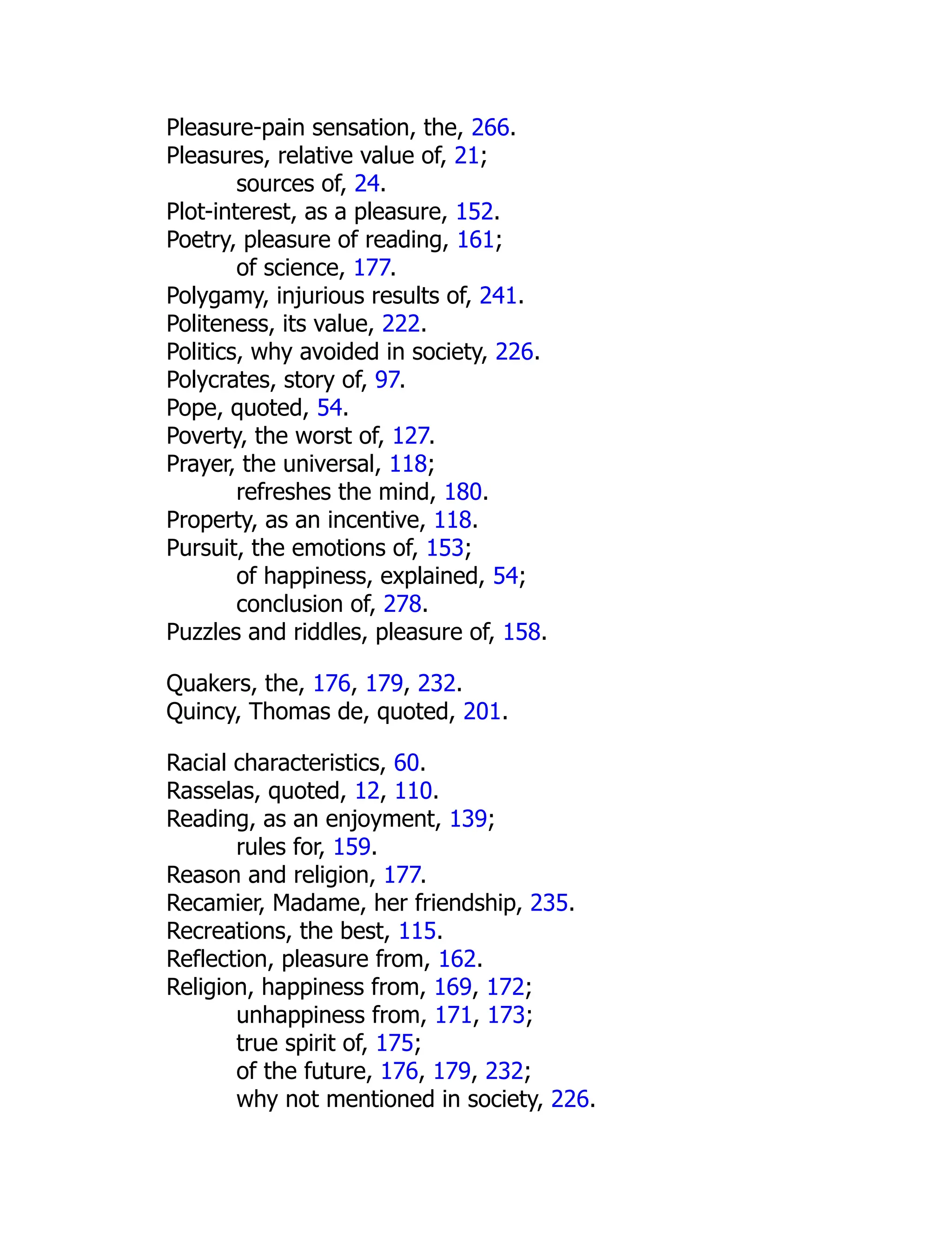 Pleasure-pain sensation, the, 266.
Pleasures, relative value of, 21;
sources of, 24.
Plot-interest, as a pleasure, 152.
Poetry, pleasure of reading, 161;
of science, 177.
Polygamy, injurious results of, 241.
Politeness, its value, 222.
Politics, why avoided in society, 226.
Polycrates, story of, 97.
Pope, quoted, 54.
Poverty, the worst of, 127.
Prayer, the universal, 118;
refreshes the mind, 180.
Property, as an incentive, 118.
Pursuit, the emotions of, 153;
of happiness, explained, 54;
conclusion of, 278.
Puzzles and riddles, pleasure of, 158.
Quakers, the, 176, 179, 232.
Quincy, Thomas de, quoted, 201.
Racial characteristics, 60.
Rasselas, quoted, 12, 110.
Reading, as an enjoyment, 139;
rules for, 159.
Reason and religion, 177.
Recamier, Madame, her friendship, 235.
Recreations, the best, 115.
Reflection, pleasure from, 162.
Religion, happiness from, 169, 172;
unhappiness from, 171, 173;
true spirit of, 175;
of the future, 176, 179, 232;
why not mentioned in society, 226.
 