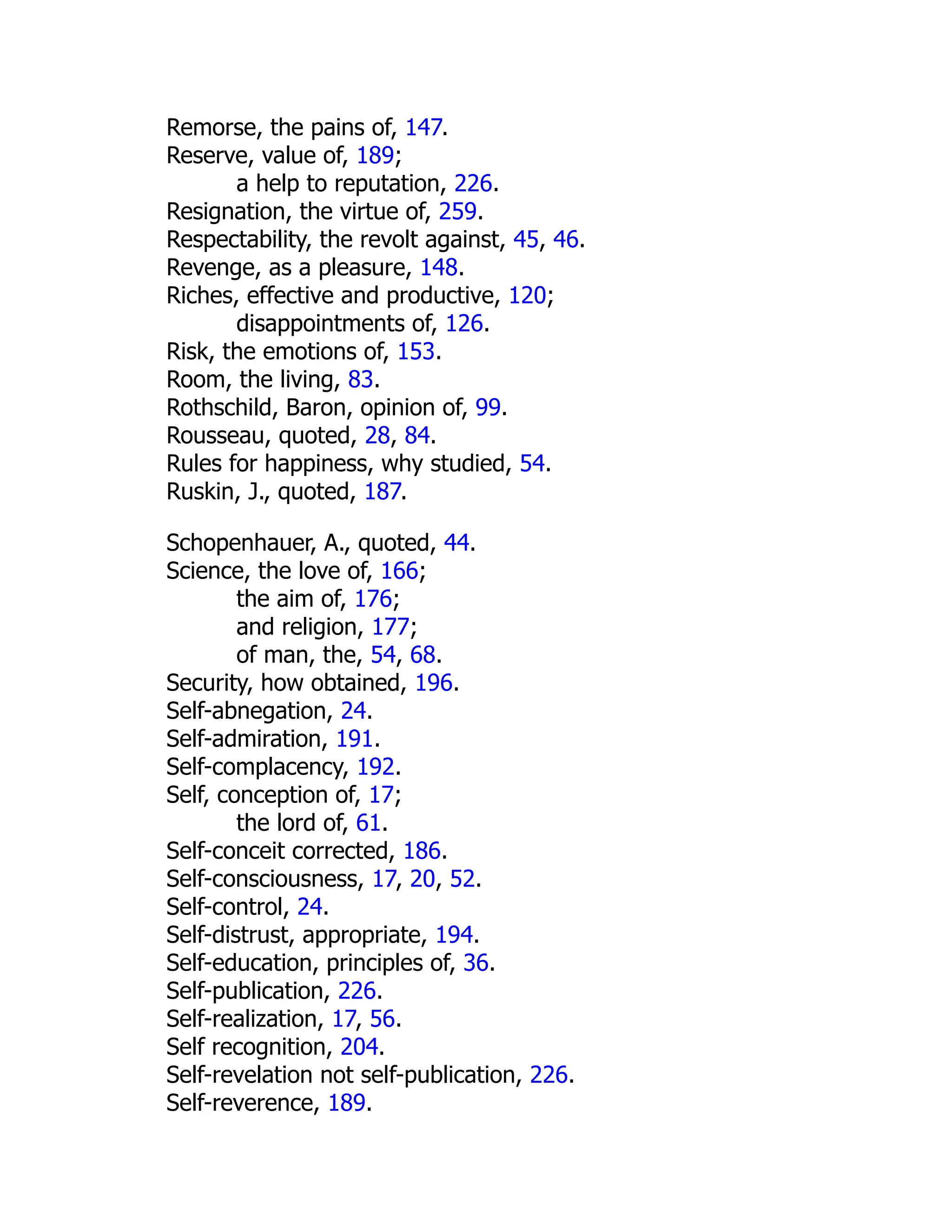 Remorse, the pains of, 147.
Reserve, value of, 189;
a help to reputation, 226.
Resignation, the virtue of, 259.
Respectability, the revolt against, 45, 46.
Revenge, as a pleasure, 148.
Riches, effective and productive, 120;
disappointments of, 126.
Risk, the emotions of, 153.
Room, the living, 83.
Rothschild, Baron, opinion of, 99.
Rousseau, quoted, 28, 84.
Rules for happiness, why studied, 54.
Ruskin, J., quoted, 187.
Schopenhauer, A., quoted, 44.
Science, the love of, 166;
the aim of, 176;
and religion, 177;
of man, the, 54, 68.
Security, how obtained, 196.
Self-abnegation, 24.
Self-admiration, 191.
Self-complacency, 192.
Self, conception of, 17;
the lord of, 61.
Self-conceit corrected, 186.
Self-consciousness, 17, 20, 52.
Self-control, 24.
Self-distrust, appropriate, 194.
Self-education, principles of, 36.
Self-publication, 226.
Self-realization, 17, 56.
Self recognition, 204.
Self-revelation not self-publication, 226.
Self-reverence, 189.
 