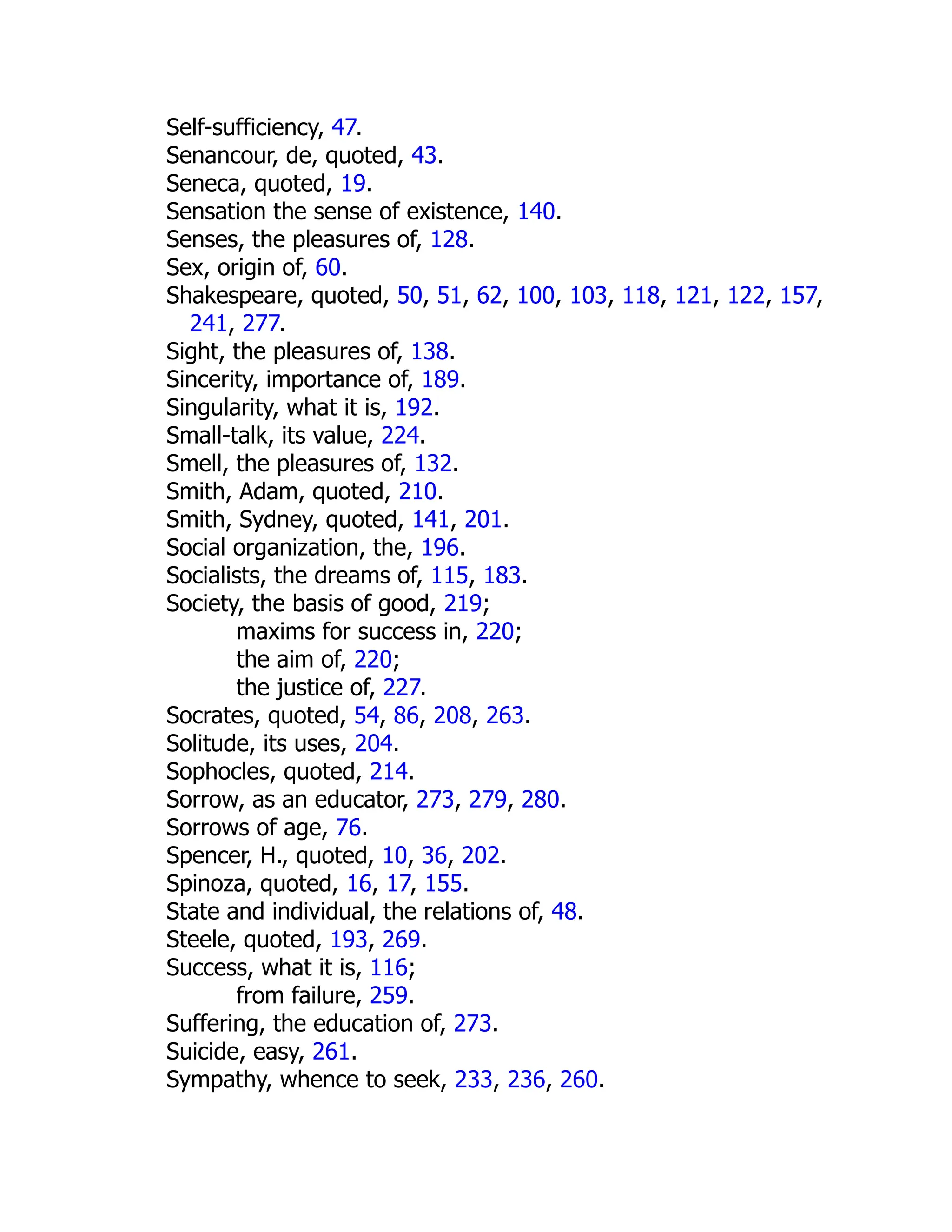 Self-sufficiency, 47.
Senancour, de, quoted, 43.
Seneca, quoted, 19.
Sensation the sense of existence, 140.
Senses, the pleasures of, 128.
Sex, origin of, 60.
Shakespeare, quoted, 50, 51, 62, 100, 103, 118, 121, 122, 157,
241, 277.
Sight, the pleasures of, 138.
Sincerity, importance of, 189.
Singularity, what it is, 192.
Small-talk, its value, 224.
Smell, the pleasures of, 132.
Smith, Adam, quoted, 210.
Smith, Sydney, quoted, 141, 201.
Social organization, the, 196.
Socialists, the dreams of, 115, 183.
Society, the basis of good, 219;
maxims for success in, 220;
the aim of, 220;
the justice of, 227.
Socrates, quoted, 54, 86, 208, 263.
Solitude, its uses, 204.
Sophocles, quoted, 214.
Sorrow, as an educator, 273, 279, 280.
Sorrows of age, 76.
Spencer, H., quoted, 10, 36, 202.
Spinoza, quoted, 16, 17, 155.
State and individual, the relations of, 48.
Steele, quoted, 193, 269.
Success, what it is, 116;
from failure, 259.
Suffering, the education of, 273.
Suicide, easy, 261.
Sympathy, whence to seek, 233, 236, 260.
 
