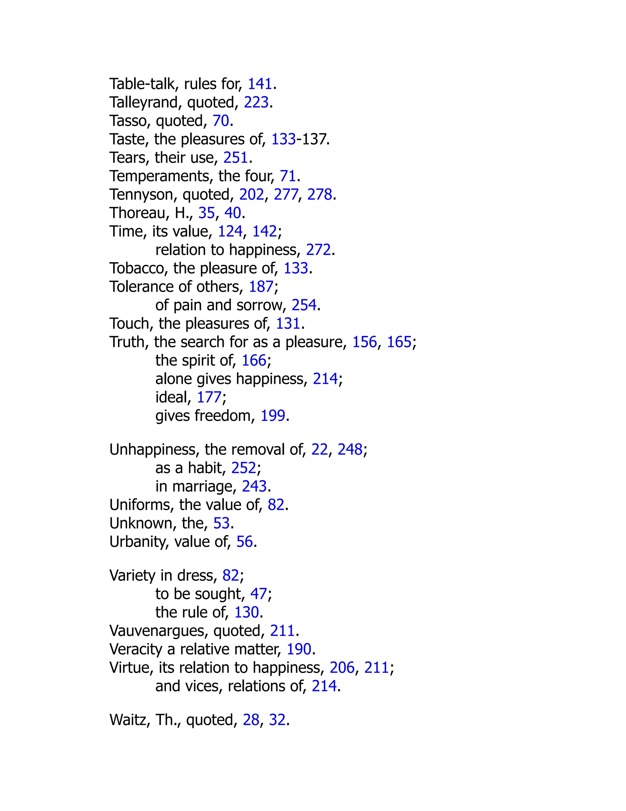 Table-talk, rules for, 141.
Talleyrand, quoted, 223.
Tasso, quoted, 70.
Taste, the pleasures of, 133-137.
Tears, their use, 251.
Temperaments, the four, 71.
Tennyson, quoted, 202, 277, 278.
Thoreau, H., 35, 40.
Time, its value, 124, 142;
relation to happiness, 272.
Tobacco, the pleasure of, 133.
Tolerance of others, 187;
of pain and sorrow, 254.
Touch, the pleasures of, 131.
Truth, the search for as a pleasure, 156, 165;
the spirit of, 166;
alone gives happiness, 214;
ideal, 177;
gives freedom, 199.
Unhappiness, the removal of, 22, 248;
as a habit, 252;
in marriage, 243.
Uniforms, the value of, 82.
Unknown, the, 53.
Urbanity, value of, 56.
Variety in dress, 82;
to be sought, 47;
the rule of, 130.
Vauvenargues, quoted, 211.
Veracity a relative matter, 190.
Virtue, its relation to happiness, 206, 211;
and vices, relations of, 214.
Waitz, Th., quoted, 28, 32.
 