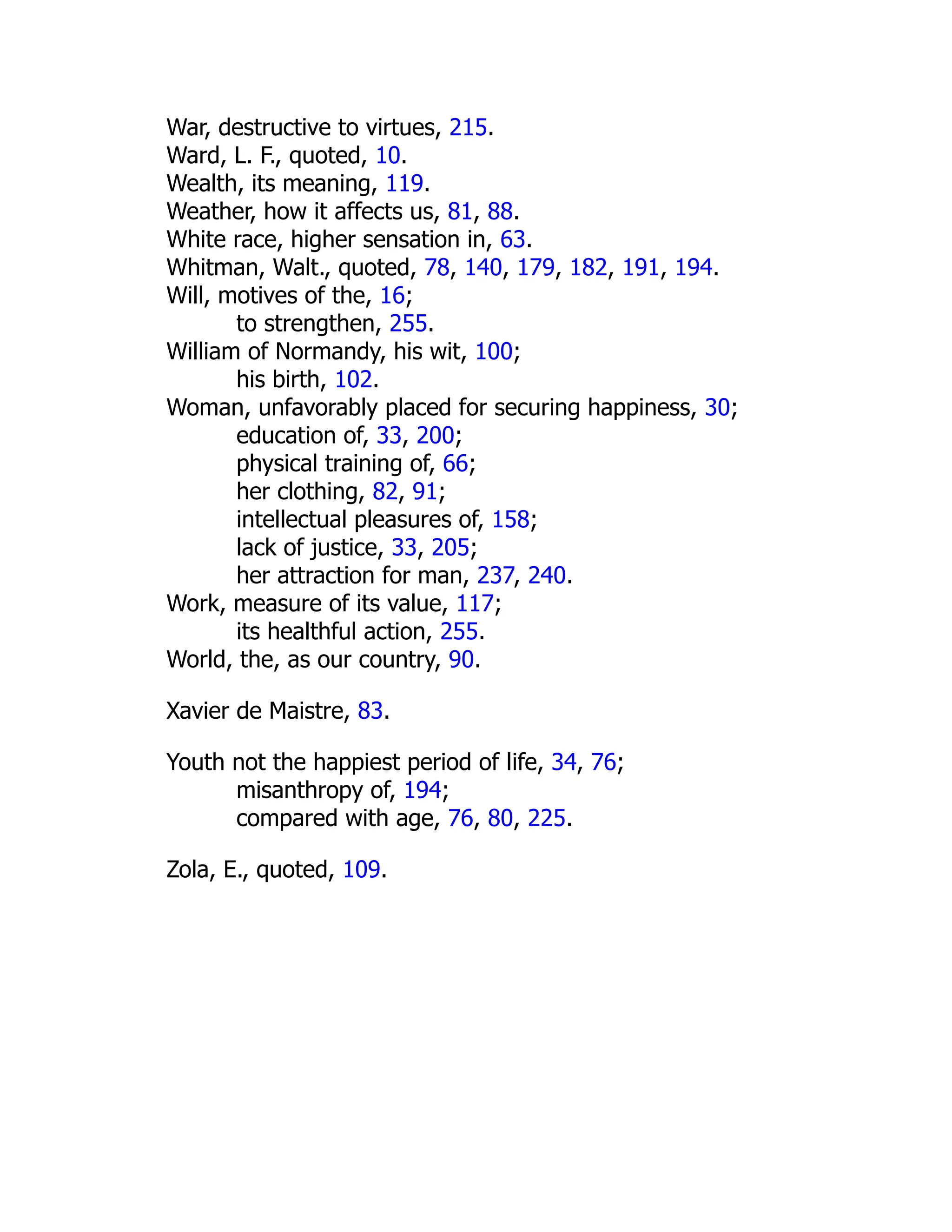 War, destructive to virtues, 215.
Ward, L. F., quoted, 10.
Wealth, its meaning, 119.
Weather, how it affects us, 81, 88.
White race, higher sensation in, 63.
Whitman, Walt., quoted, 78, 140, 179, 182, 191, 194.
Will, motives of the, 16;
to strengthen, 255.
William of Normandy, his wit, 100;
his birth, 102.
Woman, unfavorably placed for securing happiness, 30;
education of, 33, 200;
physical training of, 66;
her clothing, 82, 91;
intellectual pleasures of, 158;
lack of justice, 33, 205;
her attraction for man, 237, 240.
Work, measure of its value, 117;
its healthful action, 255.
World, the, as our country, 90.
Xavier de Maistre, 83.
Youth not the happiest period of life, 34, 76;
misanthropy of, 194;
compared with age, 76, 80, 225.
Zola, E., quoted, 109.
 
