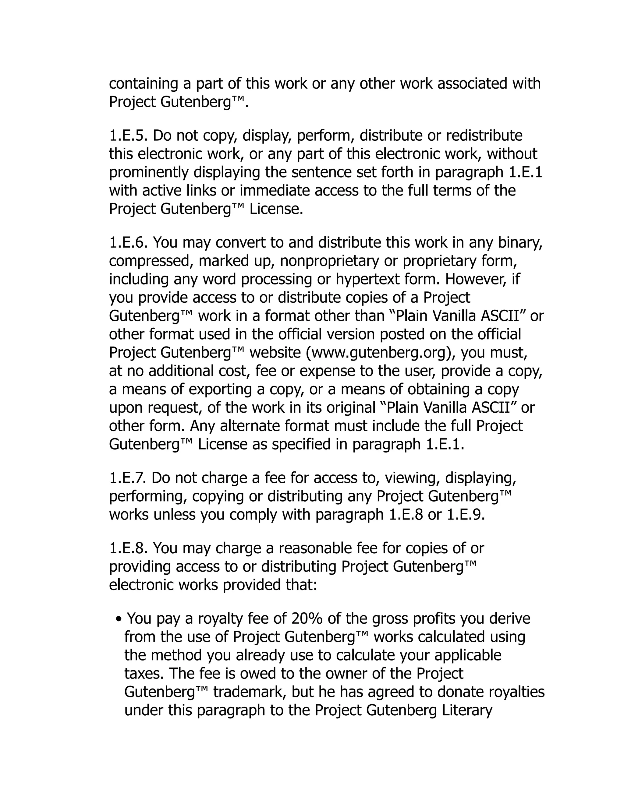 containing a part of this work or any other work associated with
Project Gutenberg™.
1.E.5. Do not copy, display, perform, distribute or redistribute
this electronic work, or any part of this electronic work, without
prominently displaying the sentence set forth in paragraph 1.E.1
with active links or immediate access to the full terms of the
Project Gutenberg™ License.
1.E.6. You may convert to and distribute this work in any binary,
compressed, marked up, nonproprietary or proprietary form,
including any word processing or hypertext form. However, if
you provide access to or distribute copies of a Project
Gutenberg™ work in a format other than “Plain Vanilla ASCII” or
other format used in the official version posted on the official
Project Gutenberg™ website (www.gutenberg.org), you must,
at no additional cost, fee or expense to the user, provide a copy,
a means of exporting a copy, or a means of obtaining a copy
upon request, of the work in its original “Plain Vanilla ASCII” or
other form. Any alternate format must include the full Project
Gutenberg™ License as specified in paragraph 1.E.1.
1.E.7. Do not charge a fee for access to, viewing, displaying,
performing, copying or distributing any Project Gutenberg™
works unless you comply with paragraph 1.E.8 or 1.E.9.
1.E.8. You may charge a reasonable fee for copies of or
providing access to or distributing Project Gutenberg™
electronic works provided that:
• You pay a royalty fee of 20% of the gross profits you derive
from the use of Project Gutenberg™ works calculated using
the method you already use to calculate your applicable
taxes. The fee is owed to the owner of the Project
Gutenberg™ trademark, but he has agreed to donate royalties
under this paragraph to the Project Gutenberg Literary
 