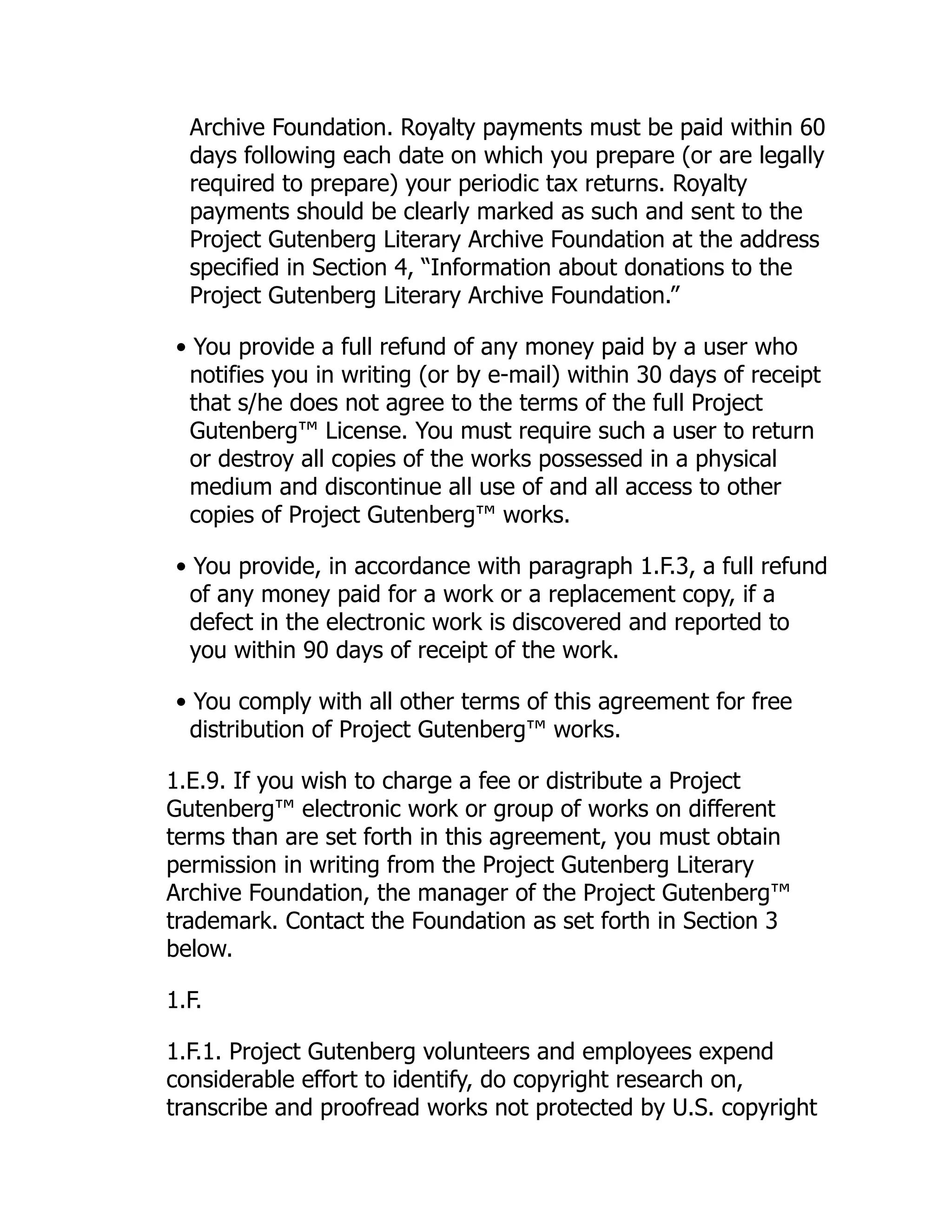 Archive Foundation. Royalty payments must be paid within 60
days following each date on which you prepare (or are legally
required to prepare) your periodic tax returns. Royalty
payments should be clearly marked as such and sent to the
Project Gutenberg Literary Archive Foundation at the address
specified in Section 4, “Information about donations to the
Project Gutenberg Literary Archive Foundation.”
• You provide a full refund of any money paid by a user who
notifies you in writing (or by e-mail) within 30 days of receipt
that s/he does not agree to the terms of the full Project
Gutenberg™ License. You must require such a user to return
or destroy all copies of the works possessed in a physical
medium and discontinue all use of and all access to other
copies of Project Gutenberg™ works.
• You provide, in accordance with paragraph 1.F.3, a full refund
of any money paid for a work or a replacement copy, if a
defect in the electronic work is discovered and reported to
you within 90 days of receipt of the work.
• You comply with all other terms of this agreement for free
distribution of Project Gutenberg™ works.
1.E.9. If you wish to charge a fee or distribute a Project
Gutenberg™ electronic work or group of works on different
terms than are set forth in this agreement, you must obtain
permission in writing from the Project Gutenberg Literary
Archive Foundation, the manager of the Project Gutenberg™
trademark. Contact the Foundation as set forth in Section 3
below.
1.F.
1.F.1. Project Gutenberg volunteers and employees expend
considerable effort to identify, do copyright research on,
transcribe and proofread works not protected by U.S. copyright
 