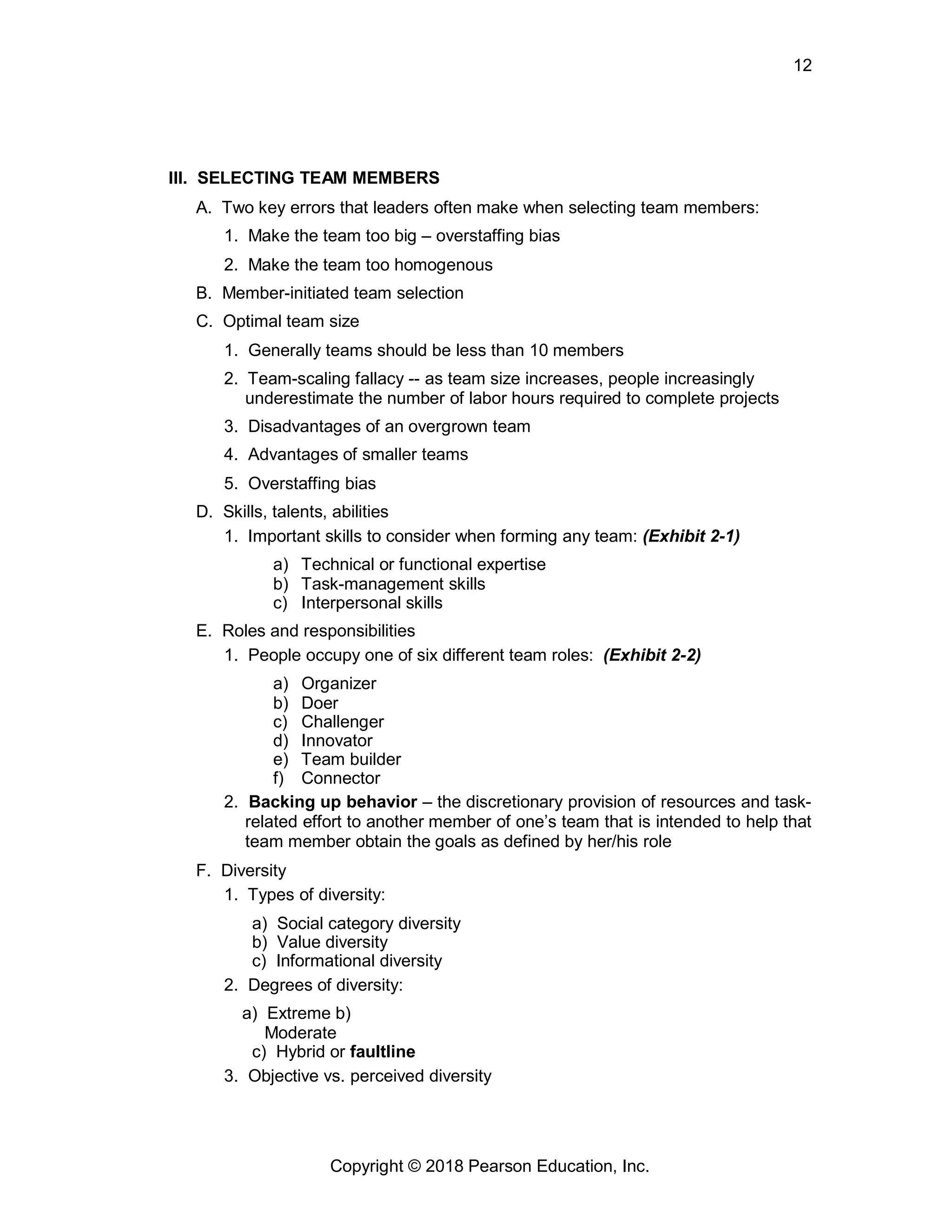 12
Copyright © 2018 Pearson Education, Inc.
III. SELECTING TEAM MEMBERS
A. Two key errors that leaders often make when selecting team members:
1. Make the team too big – overstaffing bias
2. Make the team too homogenous
B. Member-initiated team selection
C. Optimal team size
1. Generally teams should be less than 10 members
2. Team-scaling fallacy -- as team size increases, people increasingly
underestimate the number of labor hours required to complete projects
3. Disadvantages of an overgrown team
4. Advantages of smaller teams
5. Overstaffing bias
D. Skills, talents, abilities
1. Important skills to consider when forming any team: (Exhibit 2-1)
a) Technical or functional expertise
b) Task-management skills
c) Interpersonal skills
E. Roles and responsibilities
1. People occupy one of six different team roles: (Exhibit 2-2)
a) Organizer
b) Doer
c) Challenger
d) Innovator
e) Team builder
f) Connector
2. Backing up behavior – the discretionary provision of resources and task-
related effort to another member of one’s team that is intended to help that
team member obtain the goals as defined by her/his role
F. Diversity
1. Types of diversity:
a) Social category diversity
b) Value diversity
c) Informational diversity
2. Degrees of diversity:
a) Extreme b)
Moderate
c) Hybrid or faultline
3. Objective vs. perceived diversity
 