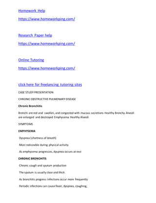 Homework Help
https://www.homeworkping.com/
Research Paper help
https://www.homeworkping.com/
Online Tutoring
https://www.homeworkping.com/
click here for freelancing tutoring sites
CASE STUDY PRESENTATION
CHRONIC OBSTRUCTIVE PULMONARY DISEASE
Chronic Bronchitis
Bronchi are red and swollen, and congested with mucous secretions Healthy Bronchy Alveoli
are enlarged and destroyed Emphysema Healthy Alveoli
SYMPTOMS
EMPHYSEMA
Dyspnea (shortness of breath)
Most noticeable during physical activity
As emphysema progresses, dyspnea occurs at rest
CHRONIC BRONCHITIS
Chronic cough and sputum production
The sputum is usually clear and thick
As bronchitis progress infections occur more frequently
Periodic infections can cause fever, dyspnea, coughing,
 