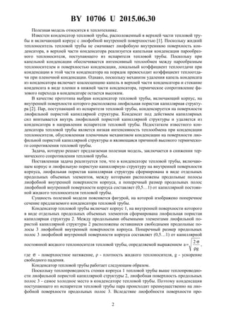 BY 10706 U 2015.06.30
2
Полезная модель относится к теплотехнике.
Известен конденсатор тепловой трубы, расположенный в верхней части тепловой тру-
бы и включающий корпус с лиофобной внутренней поверхностью [1]. Поскольку жидкий
теплоноситель тепловой трубы не смачивает лиофобную внутреннюю поверхность кон-
денсатора, в верхней части конденсатора реализуется капельная конденсация парообраз-
ного теплоносителя, поступающего из испарителя тепловой трубы. Поскольку при
капельной конденсации обеспечивается интенсивный теплообмен между парообразным
теплоносителем и поверхностью конденсации, локальный коэффициент теплоотдачи при
конденсации в этой части конденсатора на порядок превосходит коэффициент теплоотда-
чи при пленочной конденсации. Однако, поскольку механизм удаления капель конденсата
из конденсатора включает коалесценцию капель в верхней части конденсатора и стекание
конденсата в виде пленки в нижней части конденсатора, термическое сопротивление фа-
зового перехода в конденсаторе остается высоким.
В качестве прототипа выбран конденсатор тепловой трубы, включающий корпус, на
внутренней поверхности которого расположена лиофильная пористая капиллярная структу-
ра [2]. Пар, поступающий из испарителя тепловой трубы, конденсируется на поверхности
лиофильной пористой капиллярной структуры. Конденсат под действием капиллярных
сил впитывается внутрь лиофильной пористой капиллярной структуры и удаляется из
конденсатора в направлении испарителя тепловой трубы. Недостатком известного кон-
денсатора тепловой трубы является низкая интенсивность теплообмена при конденсации
теплоносителя, обусловленная пленочным механизмом конденсации на поверхности лио-
фильной пористой капиллярной структуры и являющаяся причиной высокого термическо-
го сопротивления тепловой трубы.
Задача, которую решает предлагаемая полезная модель, заключается в снижении тер-
мического сопротивления тепловой трубы.
Поставленная задача реализуется тем, что в конденсаторе тепловой трубы, включаю-
щем корпус и лиофильную пористую капиллярную структуру на внутренней поверхности
корпуса, лиофильная пористая капиллярная структура сформирована в виде отдельных
продольных объемных элементов, между которыми расположены продольные полосы
лиофобной внутренней поверхности корпуса, а поперечный размер продольных полос
лиофобной внутренней поверхности корпуса составляет (0,5…1) от капиллярной постоян-
ной жидкого теплоносителя тепловой трубы.
Сущность полезной модели поясняется фигурой, на которой изображено поперечное
сечение предлагаемого конденсатора тепловой трубы.
Конденсатор тепловой трубы включает корпус 1, на внутренней поверхности которого
в виде отдельных продольных объемных элементов сформирована лиофильная пористая
капиллярная структура 2. Между продольными объемными элементами лиофильной по-
ристой капиллярной структуры 2 расположены оставшиеся свободными продольные по-
лосы 3 лиофобной внутренней поверхности корпуса. Поперечный размер продольных
полос 3 лиофобной внутренней поверхности корпуса составляет (0,5…1) от капиллярной
постоянной жидкого теплоносителя тепловой трубы, определяемой выражением
g
2
a
ρ
σ
= ,
где σ - поверхностное натяжение, ρ - плотность жидкого теплоносителя, g - ускорение
свободного падения.
Конденсатор тепловой трубы работает следующим образом.
Поскольку теплопроводность стенки корпуса 1 тепловой трубы выше теплопроводно-
сти лиофильной пористой капиллярной структуры 2, лиофобная поверхность продольных
полос 3 - самое холодное место в конденсаторе тепловой трубы. Поэтому конденсация
поступающего из испарителя тепловой трубы пара происходит преимущественно на лио-
фобной поверхности продольных полос 3. Вследствие лиофобности поверхности про-
 