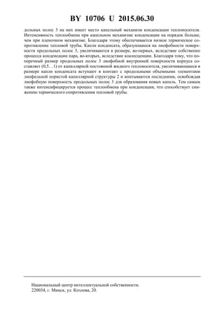 BY 10706 U 2015.06.30
3
дольных полос 3 на них имеет место капельный механизм конденсации теплоносителя.
Интенсивность теплообмена при капельном механизме конденсации на порядок больше,
чем при пленочном механизме. Благодаря этому обеспечивается низкое термическое со-
противление тепловой трубы. Капли конденсата, образующиеся на лиофобности поверх-
ности продольных полос 3, увеличиваются в размере, во-первых, вследствие собственно
процесса конденсации пара, во-вторых, вследствие коалесценции. Благодаря тому, что по-
перечный размер продольных полос 3 лиофобной внутренней поверхности корпуса со-
ставляет (0,5…1) от капиллярной постоянной жидкого теплоносителя, увеличивающиеся в
размере капли конденсата вступают в контакт с продольными объемными элементами
лиофильной пористой капиллярной структуры 2 и впитываются последними, освобождая
лиофобную поверхность продольных полос 3 для образования новых капель. Тем самым
также интенсифицируется процесс теплообмена при конденсации, что способствует сни-
жению термического сопротивления тепловой трубы.
Национальный центр интеллектуальной собственности.
220034, г. Минск, ул. Козлова, 20.
 