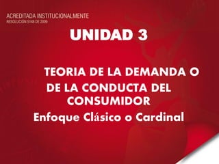 UNIDAD 3 
TEORIA DE LA DEMANDA O 
DE LA CONDUCTA DEL CONSUMIDOR 
Enfoque Clásico o Cardinal 
 
