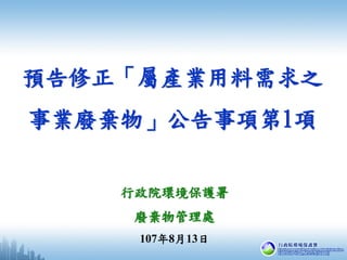 預告修正「屬產業用料需求之
事業廢棄物」公告事項第1項
行政院環境保護署
廢棄物管理處
107年8月13日
 