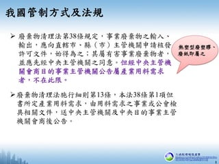  廢棄物清理法第38條規定，事業廢棄物之輸入、
輸出，應向直轄市、縣（市）主管機關申請核發
許可文件，始得為之；其屬有害事業廢棄物者，
並應先經中央主管機關之同意。但經中央主管機
關會商目的事業主管機關公告屬產業用料需求
者，不在此限。
我國...