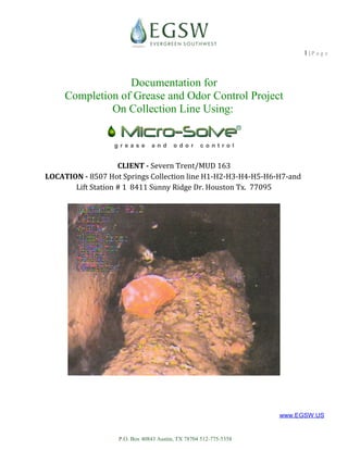 P.O. Box 40843 Austin, TX 78704 512-775-5358
http://www.EGSW.US
http://MicroSolve.us
1 | P a g e
Documentation for
Completion of Grease and Odor Control Project
On Collection Line Using:
CLIENT - Severn Trent/MUD 163
LOCATION - 8507 Hot Springs Collection line H1-H2-H3-H4-H5-H6-H7-and
Lift Station # 1 8411 Sunny Ridge Dr. Houston Tx. 77095
 