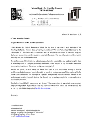 National Centre for Scientific Research
"DEMOKRITOS"
Institute of Informatics & Telecommunications
153 10 Ag. Paraskevi Attikis, Athens, Greece
Phone : +30 210 6503145
Fax : +30 210 6532175
E-mail : flaz@iit.demokritos.gr
Athens, 14 September 2012
TO WHOM it may concern
Subject: Reference for Mr. Dimitris Valsamaras
I have known Mr. Dimitris Valsamaras during the last year in my capacity as a Member of the
Teaching Staff at the Hellenic Open University where I teach “Modern Networks and Services” at the
Department of Computer Science, School of Science & Technology. According to the study program,
during one academic season the students undertake 5 projects that are delivered as written reports
and they also give a final examination.
The performance of Dimitris in my subject was excellent. He acquired the top grade among his class
as an average over all 5 projects previously mentioned, that is 9.6 (out of 10). Moreover, at the final
examination he achieved the second best grade, receiving 8.9.
Besides his grades, he was always an active participant in class discussions, willing to analyze
problems and obtain deeper knowledge, able to search in various sources of information while he
could easily understand the concept of a project and provide accurate answers. Driven by his
ambitious personality, I strongly believe that Dimitris can be easily embodied in a new academic or
business environment.
Concluding, I would highly recommend Mr. Dimitris Valsamaras either for a graduate program or an
employment position. If you should need any additional information please feel free to contact me
at +30 210 6503145 or by email at flaz@iit.demokritos.gr.
Sincerely,
Dr. Fotis Lazarakis
Senior Researcher
Institute of Informatics & Telecommunications
National Centre for Scientific Research "Demokritos"
15310 Aghia Paraskevi, Athens, Greece
e-mail: flaz@iit.demokritos.gr
ΛΑΖΑΡΑΚΗΣ
ΦΩΤΗΣ
Digitally signed by ΛΑΖΑΡΑΚΗΣ ΦΩΤΗΣ
DN: c=GR, o=Demokritos National Center
for Scientific Research, cn=ΛΑΖΑΡΑΚΗΣ
ΦΩΤΗΣ,
1.2.840.113549.1.9.2=flaz@demokritos.gr
Date: 2012.09.14 18:07:12 +03'00'
 