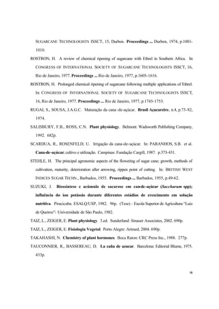 98
SUGARCANE TECHNOLOGISTS ISSCT, 15, Durben. Proceedings ... Durben, 1974, p.1001-
1010.
ROSTRON, H. A review of chemical ripening of sugarcane with Ethrel in Southern Africa. In:
CONGRESS OF INTERNATIONAL SOCIETY OF SUGARCANE TECHNOLOGISTS ISSCT, 16,
Rio de Janeiro, 1977. Proceedings ... Rio de Janeiro, 1977, p.1605-1616.
ROSTRON, H. Prolonged chemical ripening of sugarcane following multiple applications of Ethrel.
In: CONGRESS OF INTERNATIONAL SOCIETY OF SUGARCANE TECHNOLOGISTS ISSCT,
16, Rio de Janeiro, 1977. Proceedings ... Rio de Janeiro, 1977, p.1743-1753.
RUGAI, S., SOUSA, J.A.G.C. Maturação da cana-de-açúcar. Brasil Açucareiro, n.4, p.73-82,
1974.
SALISBURY, F.B., ROSS, C.N. Plant physiology. Belmont: Wadsworth Publishing Company,
1992. 682p.
SCARDUA, R., ROSENFELD, U. Irrigação da cana-de-açúcar. In: PARANHOS, S.B. et al.
Cana-de-açúcar; cultivo e utilização. Campinas: Fundação Cargill, 1987. p.373-431.
STEHLE, H. The principal agronomic aspects of the flowering of sugar cane; growth, methods of
cultivation, maturity, deterioration after arrowing, rippen point of cutting. In: BRITISH WEST
INDICES SUGAR TECHN., Barbados, 1955. Proceedings ... Barbados, 1955, p.49-62.
SUZUKI, J. Biossíntese e acúmulo de sacarose em can-de-açúcar (Saccharum spp);
influência do íon potássio durante diferentes estádios de crescimento em solução
nutritiva. Piracicaba: ESALQ/USP, 1982. 96p. (Tese) - Escola Superior de Agricultura “Luiz
de Queiroz”- Universidade de São Paulo, 1982.
TAIZ, L., ZEIGER, E. Plant physiology. 3.ed. Sunderland: Sinauer Associates, 2002. 690p.
TAIZ, L., ZEIGER, E. Fisiologia Vegetal. Porto Alegre: Artmed, 2004. 690p.
TAKAHASHI, N. Chemistry of plant hormones. Boca Raton: CRC Press Inc., 1988. 277p.
TAUCONNIER, R., BASSEREAU, D. La caña de azucar. Barcelona: Editorial Blume, 1975.
433p.
 
