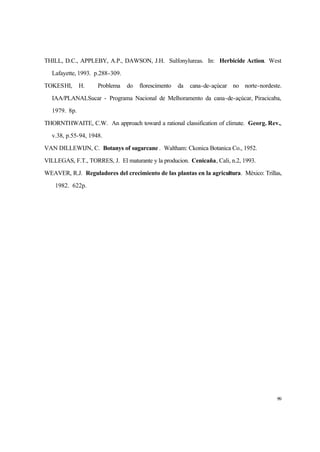 99
THILL, D.C., APPLEBY, A.P., DAWSON, J.H. Sulfonylureas. In: Herbicide Action. West
Lafayette, 1993. p.288-309.
TOKESHI, H. Problema do florescimento da cana-de-açúcar no norte-nordeste.
IAA/PLANALSucar - Programa Nacional de Melhoramento da cana-de-açúcar, Piracicaba,
1979. 8p.
THORNTHWAITE, C.W. An approach toward a rational classification of climate. Georg. Rev.,
v.38, p.55-94, 1948.
VAN DILLEWIJN, C. Botanys of sugarcane . Waltham: Ckonica Botanica Co., 1952.
VILLEGAS, F.T., TORRES, J. El maturante y la producion. Cenicaña, Cali, n.2, 1993.
WEAVER, R.J. Reguladores del crecimiento de las plantas en la agricultura. México: Trillas,
1982. 622p.
 